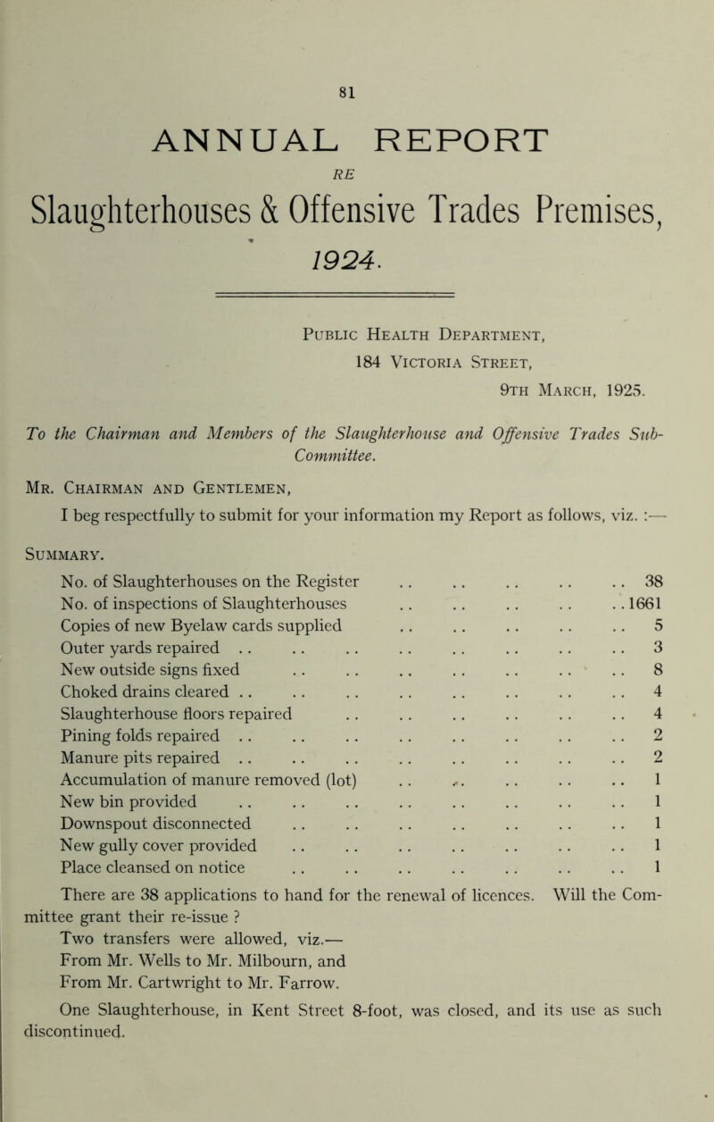 ANNUAL REPORT RE Slaughterhouses & Offensive Trades Premises, 1924. Public Health Department, 184 Victoria Street, 9th March, 1925. To the Chairman and Members of the Slaughterhouse and Offensive Trades Sub- Committee. Mr. Chairman and Gentlemen, I beg respectfully to submit for your information my Report as follows, viz. — Summary. No. of Slaughterhouses on the Register .. .. .. .. 38 No. of inspections of Slaughterhouses .. .. .. . . .. 1661 Copies of new Byelaw cards supplied .. .. .. .. .. 5 Outer yards repaired .. .. . . . . . . . . . . . . 3 New outside signs fixed .. . . .. .. . . .. . . 8 Choked drains cleared .. .. . . . . .. . . . . . . 4 Slaughterhouse floors repaired .. . . .. .. . . .. 4 Pining folds repaired .. .. .. . . .. .. . . .. 2 Manure pits repaired . . .. . . . . . . . . . . .. 2 Accumulation of manure removed (lot) . . ... .. . . .. 1 New bin provided .. .. . . . . . . . . . . . . 1 Downspout disconnected . . . . . . . . . . . . . . 1 New gully cover provided . . . . . . . . . . . . . . 1 Place cleansed on notice .. .. .. .. .. . . . . 1 There are 38 applications to hand for the renewal of licences. Will the Com- mittee grant their re-issue ? Two transfers were allowed, viz.— From Mr. Wells to Mr. Milbourn, and From Mr. Cartwright to Mr. Farrow. One Slaughterhouse, in Kent Street 8-foot, was closed, and its use as such discontinued.