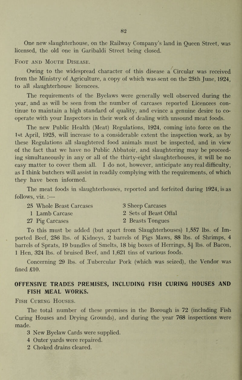 One new slaughterhouse, on the Railway Company’s land in Queen Street, was licensed, the old one in Garibaldi Street being closed. Foot and Mouth Disease. / Owing to the widespread character of this disease a Circular was received from the Ministry of Agriculture, a copy of which was sent on the 25th June, 1924, to all slaughterhouse licencees. The requirements of the Byelaws were generally well observed during the year, and as will be seen from the number of carcases reported Licencees con- tinue to maintain a high standard of quality, and evince a genuine desire to co- operate with your Inspectors in their work of dealing with unsound meat foods. The new Public Health (Meat) Regulations, 1924, coming into force on the 1st April, 1925, will increase to a considerable extent the inspection work, as by these Regulations all slaughtered food animals must be inspected, and in view of the fact that we have no Public Abbatoir, and slaughtering may be proceed- ing simultaneously in any or all of the thirty-eight slaughterhouses, it will be no easy matter to cover them all. I do not, however, anticipate any real difficulty, as I think butchers will assist in readily complying with the requirements, of which they have been informed. The meat foods in slaughterhouses, reported and forfeited during 1924, is as follows, viz. :—• 25 Whole Beast Carcases 3 Sheep Carcases 1 Lamb Carcase 2 Sets of Beast Offal 27 Pig Carcases 2 Beasts Tongues To this must be added (but apart from Slaughterhouses) 1,557 lbs. of Im- ported Beef, 256 lbs. of Kidneys, 2 barrels of Pigs Maws, 88 lbs. of Shrimps, 4 barrels of Sprats, 19 bundles of Smelts, 18 big boxes of Herrings, 5J lbs. of Bacon, 1 Hen, 324 lbs. of bruised Beef, and 1,621 tins of various foods. Concerning 29 lbs. of Tubercular Pork (which was seized), the Vendor was fined £10. OFFENSIVE TRADES PREMISES, INCLUDING FISH CURING HOUSES AND FISH MEAL WORKS. Fish Curing Houses. The total number of these premises in the Borough is 72 (including Fish Curing Houses and Drying Grounds), and during the year 768 inspections were made. 3 New Byelaw Cards were supplied. 4 Outer yards were repaired. 2 Choked drains cleared.