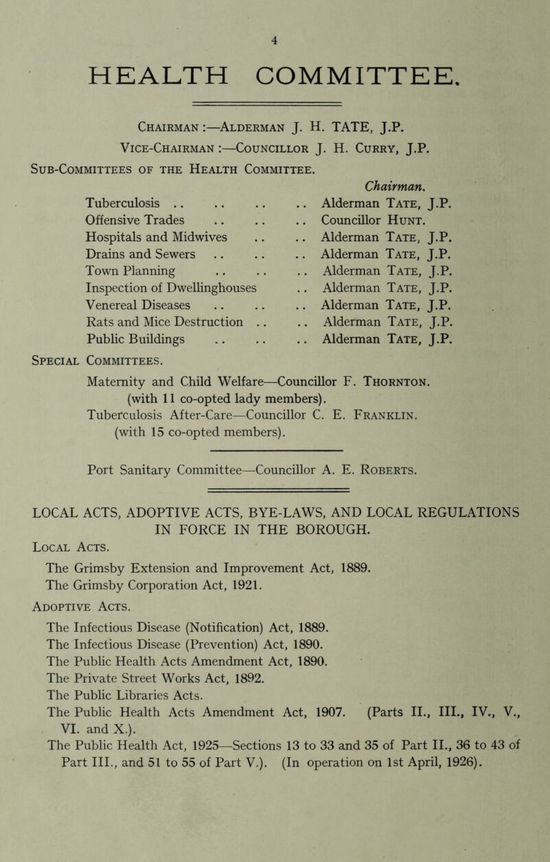 HEALTH COMMITTEE. Chairman Alderman J. H. TATE, J.P. Vice-Chairman :—Councillor J. H. Curry, J.P. Sub-Committees of the Health Committee. Tuberculosis Offensive Trades Hospitals and Midwives Drains and Sewers Town Planning Inspection of Dwellinghouses Venereal Diseases Rats and Mice Destruction .. Public Buildings Chairman. .. Alderman Tate, J.P. .. Councillor Hunt. .. Alderman Tate, J.P. .. Alderman Tate, J.P. .. Alderman Tate, J.P. .. Alderman Tate, J.P. .. Alderman Tate, J.P. .. Alderman Tate, J.P. .. Alderman Tate, J.P. Special Committees. Maternity and Child Welfare—Councillor F. Thornton. (with 11 co-opted lady members). Tuberculosis After-Care—Councillor C. E. Franklin. (with 15 co-opted members). Port Sanitary Committee—Councillor A. E. Roberts. LOCAL ACTS, ADOPTIVE ACTS, BYE-LAWS, AND LOCAL REGULATIONS IN FORCE IN THE BOROUGH. Local Acts. The Grimsby Extension and Improvement Act, 1889. The Grimsby Corporation Act, 1921. Adoptive Acts. The Infectious Disease (Notification) Act, 1889. The Infectious Disease (Prevention) Act, 1890. The Public Health Acts Amendment Act, 1890. The Private Street Works Act, 1892. The Public Libraries Acts. The Public Health Acts Amendment Act, 1907. (Parts II., III., IV., V., VI. and X.). The Public Health Act, 1925—Sections 13 to 33 and 35 of Part II., 36 to 43 of Part III., and 51 to 55 of Part V.). (In operation on 1st April, 1926).