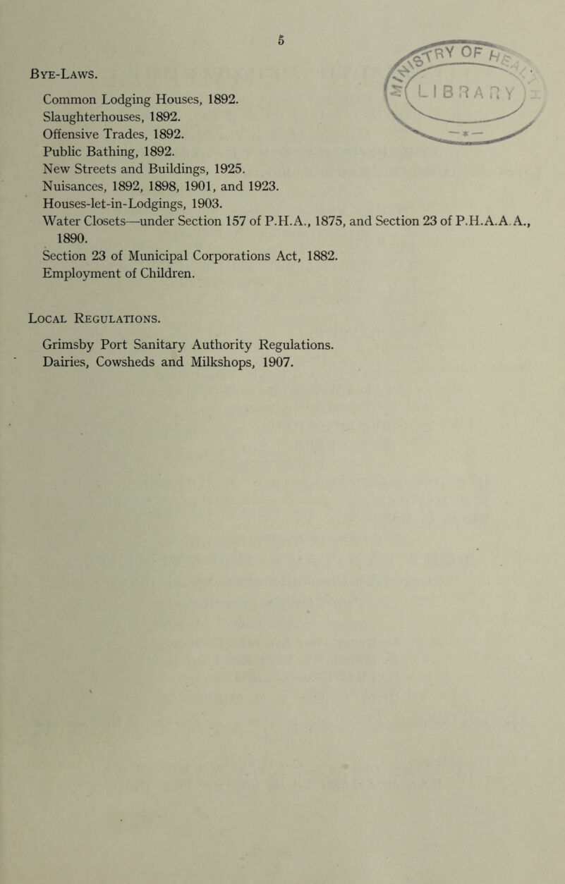 Bye-Laws. Common Lodging Houses, 1892. Slaughterhouses, 1892. Offensive Trades, 1892. Public Bathing, 1892. New Streets and Buildings, 1925. Nuisances, 1892, 1898, 1901, and 1923. Houses-let-in-Lodgings, 1903. Water Closets—under Section 157 of P.H.A., 1875, and Section 23 of P.H.A.A. A., 1890. Section 23 of Municipal Corporations Act, 1882. Employment of Children. Local Regulations. Grimsby Port Sanitary Authority Regulations. Dairies, Cowsheds and Milkshops, 1907.