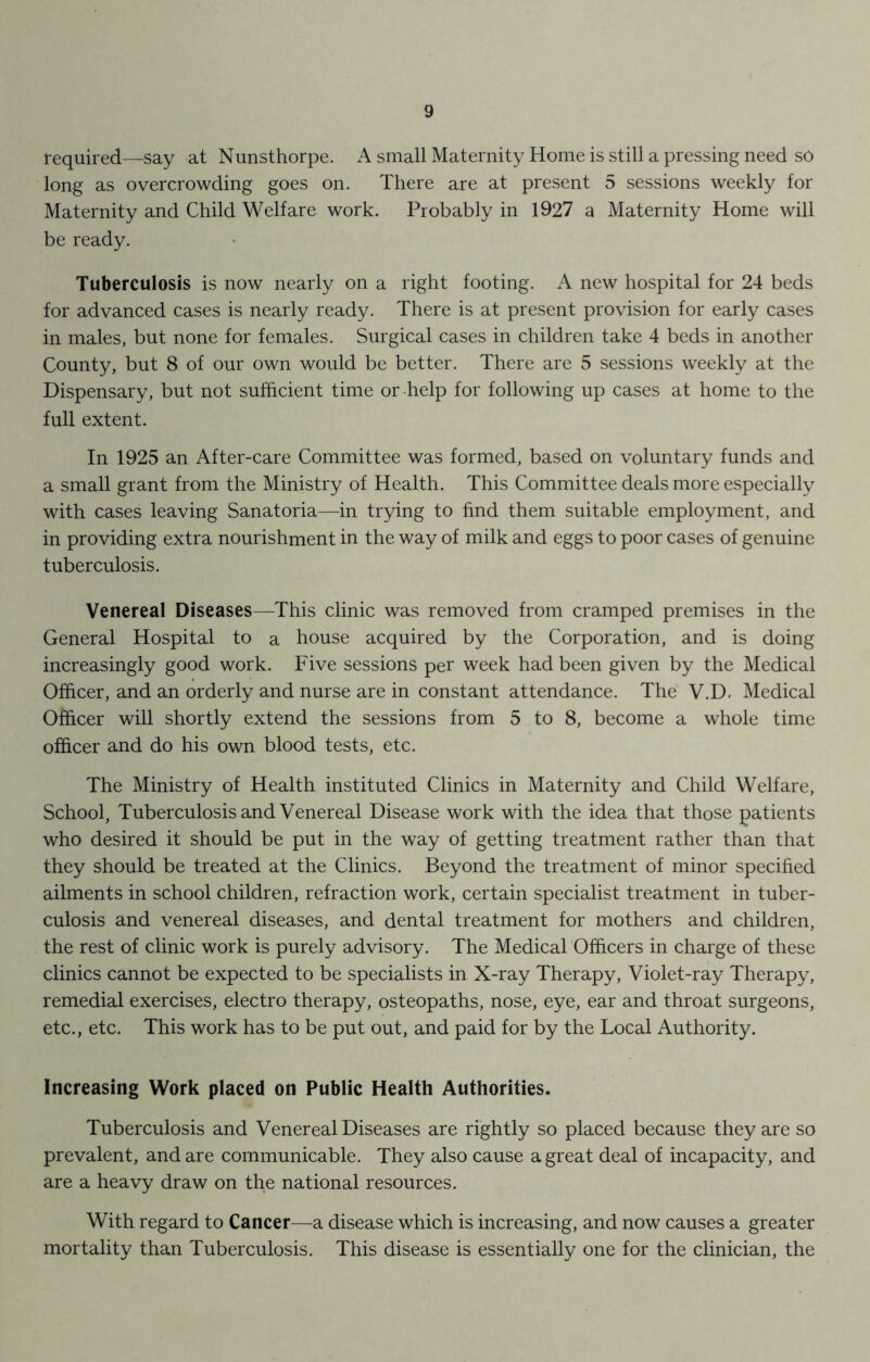 required—say at Nunsthorpe. A small Maternity Home is still a pressing need so long as overcrowding goes on. There are at present 5 sessions weekly for Maternity and Child Welfare work. Probably in 1927 a Maternity Home will be ready. Tuberculosis is now nearly on a right footing. A new hospital for 24 beds for advanced cases is nearly ready. There is at present provision for early cases in males, but none for females. Surgical cases in children take 4 beds in another County, but 8 of our own would be better. There are 5 sessions weekly at the Dispensary, but not sufficient time or help for following up cases at home to the full extent. In 1925 an After-care Committee was formed, based on voluntary funds and a small grant from the Ministry of Health. This Committee deals more especially with cases leaving Sanatoria—in trying to find them suitable employment, and in providing extra nourishment in the way of milk and eggs to poor cases of genuine tuberculosis. Venereal Diseases—This clinic was removed from cramped premises in the General Hospital to a house acquired by the Corporation, and is doing increasingly good work. Five sessions per week had been given by the Medical Officer, and an orderly and nurse are in constant attendance. The V.D. Medical Officer will shortly extend the sessions from 5 to 8, become a whole time officer and do his own blood tests, etc. The Ministry of Health instituted Clinics in Maternity and Child Welfare, School, Tuberculosis and Venereal Disease work with the idea that those patients who desired it should be put in the way of getting treatment rather than that they should be treated at the Clinics. Beyond the treatment of minor specified ailments in school children, refraction work, certain specialist treatment in tuber- culosis and venereal diseases, and dental treatment for mothers and children, the rest of clinic work is purely advisory. The Medical Officers in charge of these clinics cannot be expected to be specialists in X-ray Therapy, Violet-ray Therapy, remedial exercises, electro therapy, osteopaths, nose, eye, ear and throat surgeons, etc., etc. This work has to be put out, and paid for by the Local Authority. Increasing Work placed on Public Health Authorities. Tuberculosis and Venereal Diseases are rightly so placed because they are so prevalent, and are communicable. They also cause a great deal of incapacity, and are a heavy draw on the national resources. With regard to Cancer—a disease which is increasing, and now causes a greater mortality than Tuberculosis. This disease is essentially one for the clinician, the