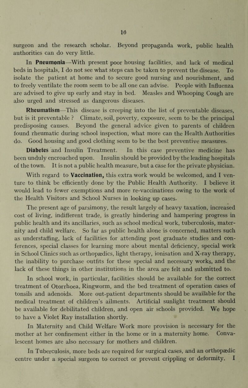 surgeon and the research scholar. Beyond propaganda work, public health authorities can do very little. In Pneumonia—With present poor housing facilities, and lack of medical beds in hospitals, I do not see what steps can be taken to prevent the disease. To isolate the patient at home and to secure good nursing and nourishment, and to freely ventilate the room seem to be all one can advise. People with Influenza are advised to give up early and stay in bed. Measles and Whooping Cough are also urged and stressed as dangerous diseases. Rheumatism—This disease is creeping into the list of preventable diseases, but is it preventable ? Climate, soil, poverty, exposure, seem to be the principal predisposing causes. Beyond the general advice given to parents of children found rheumatic during school inspection, what more can the Health Authorities do. Good housing and good clothing seem to be the best preventive measures. Diabetes and Insulin Treatment. In this case preventive medicine has been unduly encroached upon. Insulin should be provided by the leading hospitals of the town. It is not a public health measure, but a case for the private physician. With regard to Vaccination, this extra work would be welcomed, and I ven- ture to think be efficiently done by the Public Health Authority. I believe it would lead to fewer exemptions and more re-vaccinations owing to the work of the Health Visitors and School Nurses in looking up cases* The present age of parsimony, the result largely of heavy taxation, increased cost of living, indifferent trade, is greatly hindering and hampering progress in public health and its ancillaries, such as school medical work, tuberculosis, mater- nity and child welfare. So far as public health alone is concerned, matters such as understaffing, lack of facilities for attending post graduate studies and con- ferences, special classes for learning more about mental deficiency, special work in School Clinics such as orthopaedics, light therapy, ionisation and X-ray therapy, the inability to purchase outfits for these special and necessary works, and the lack of these things in other institutions in the area are felt and submitted to* In school work, in particular, facilities should be available for the correct treatment of Otorrhoea, Ringworm, and the bed treatment of operation cases of tonsils and adenoids. More out-patient departments should be available for the medical treatment of children’s ailments. Artificial sunlight treatment should be available for debilitated children, and open air schools provided. We hope to have a Violet Ray installation shortly. In Maternity and Child Welfare Work more provision is necessary for the mother at her confinement either in the home or in a maternity home. Conva- lescent homes are also necessary for mothers and children. In Tuberculosis, more beds are required for surgical cases, and an orthopaedic centre under a special surgeon to correct or prevent crippling or deformity. I