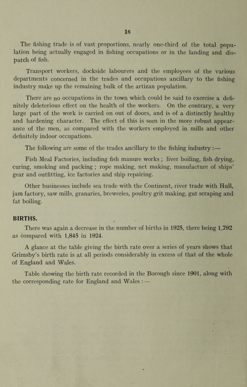 The fishing trade is of vast proportions, nearly one-third of the total popu- lation being actually engaged in fishing occupations or in the landing and dis- patch of fish. Transport workers, dockside labourers and the employees of the various departments concerned in the trades and occupations ancillary to the fishing industry make up the remaining bulk of the artizan population. There are no occupations in the town which could be said to exercise a defi- nitely deleterious effect on the health of the workers. On the contrary, a very large part of the work is carried on out of doors, and is of a distinctly healthy and hardening character. The effect of this is seen in the more robust appear- ance of the men, as compared with the workers employed in mills and other definitely indoor occupations. The following are some of the trades ancillary to the fishing industry :— Fish Meal Factories, including fish manure works ; liver boiling, fish drying, curing, smoking and packing ; rope making, net making, manufacture of ships' gear and outfitting, ice factories and ship repairing. Other businesses include sea trade with the Continent, river trade with Hull, jam factory, saw mills, granaries, breweries, poultry grit making, gut scraping and fat boiling. BIRTHS. There was again a decrease in the number of births in 1925, there being 1,792 as compared with 1,845 in 1924. A glance at the table giving the birth rate over a series of years shows that Grimsby's birth rate is at all periods considerably in excess of that of the whole of England and Wales. Table showing the birth rate recorded in the Borough since 1901, along with the corresponding rate for England and Wales :—