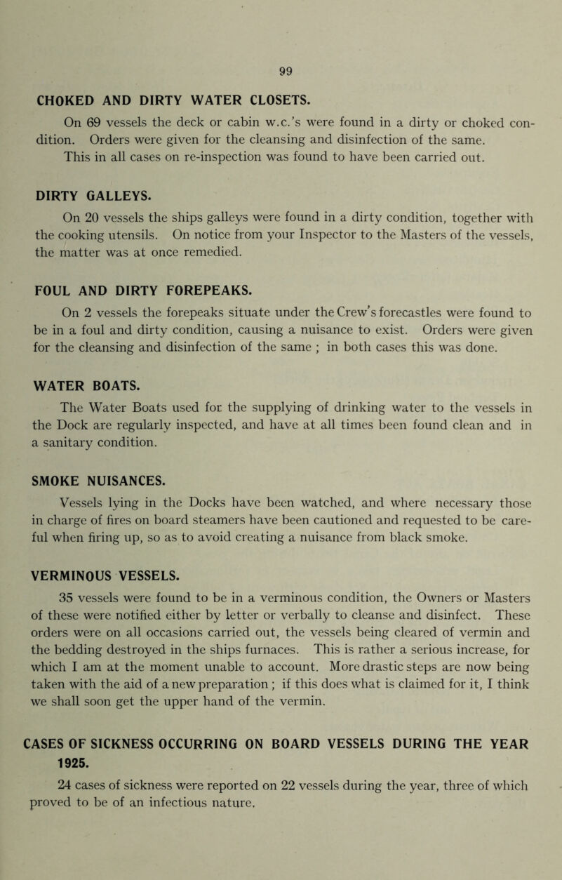 CHOKED AND DIRTY WATER CLOSETS. On 69 vessels the deck or cabin w.c.’s were found in a dirty or choked con- dition. Orders were given for the cleansing and disinfection of the same. This in all cases on re-inspection was found to have been carried out. DIRTY GALLEYS. On 20 vessels the ships galleys were found in a dirty condition, together with the cooking utensils. On notice from your Inspector to the Masters of the vessels, the matter was at once remedied. FOUL AND DIRTY FOREPEAKS. On 2 vessels the forepeaks situate under the Crew’s forecastles were found to be in a foul and dirty condition, causing a nuisance to exist. Orders were given for the cleansing and disinfection of the same ; in both cases this was done. WATER BOATS. The Water Boats used for the supplying of drinking water to the vessels in the Dock are regularly inspected, and have at all times been found clean and in a sanitary condition. SMOKE NUISANCES. Vessels lying in the Docks have been watched, and where necessary those in charge of fires on board steamers have been cautioned and requested to be care- ful when firing up, so as to avoid creating a nuisance from black smoke. VERMINOUS VESSELS. 35 vessels were found to be in a verminous condition, the Owners or Masters of these were notified either by letter or verbally to cleanse and disinfect. These orders were on all occasions carried out, the vessels being cleared of vermin and the bedding destroyed in the ships furnaces. This is rather a serious increase, for which I am at the moment unable to account. More drastic steps are now being taken with the aid of a new preparation; if this does what is claimed for it, I think we shall soon get the upper hand of the vermin. CASES OF SICKNESS OCCURRING ON BOARD VESSELS DURING THE YEAR 1925. 24 cases of sickness were reported on 22 vessels during the year, three of which proved to be of an infectious nature.