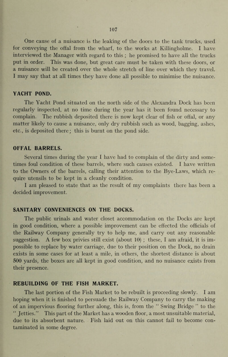 One cause of a nuisance is the leaking of the doors to the tank trucks, used for conveying the offal from the wharf, to the works at Killingholme. I have interviewed the Manager with regard to this ; he promised to have all the trucks put in order. This was done, but great care must be taken with these doors, or a nuisance will be created over the whole stretch of line over which they travel. I may say that at all times they have done all possible to minimise the nuisance. YACHT POND. The Yacht Pond situated on the north side of the Alexandra Dock has been regularly inspected, at no time during the year has it been found necessary to complain. The rubbish deposited there is now kept clear of fish or offal, or any matter likely to cause a nuisance, only dry rubbish such as wood, bagging, ashes, etc., is deposited there; this is burnt on the pond side. OFFAL BARRELS. Several times during the year I have had to complain of the dirty and some- times foul condition of these barrels, where such causes existed. I have written to the Owners of the barrels, calling their attention to the Bye-Laws, which re- quire utensils to be kept in a cleanly condition. I am pleased to state that as the result Of my complaints there has been a decided improvement. SANITARY CONVENIENCES ON THE DOCKS. The public urinals and water closet accommodation on the Docks are kept in good condition, where a possible improvement can be effected the officials of the Railway Company generally try to help me, and carry out any reasonable suggestion. A few box privies still exist (about 10) ; these, I am afraid, it is im- possible to replace by water carriage, due to their position on the Dock, no drain exists in some cases for at least a mile, in others, the shortest distance is about 500 yards, the boxes are all kept in good condition, and no nuisance exists from their presence. REBUILDING OF THE FISH MARKET. The last portion of the Fish Market to be rebuilt is proceeding slowly. I am hoping when it is finished to persuade the Railway Company to carry the making of an impervious flooring further along, this is, from the “ Swing Bridge ” to the “ Jetties.” This part of the Market has a wooden floor, a most unsuitable material, due to its absorbent nature. Fish laid out on this cannot fail to become con- taminated in some degree.