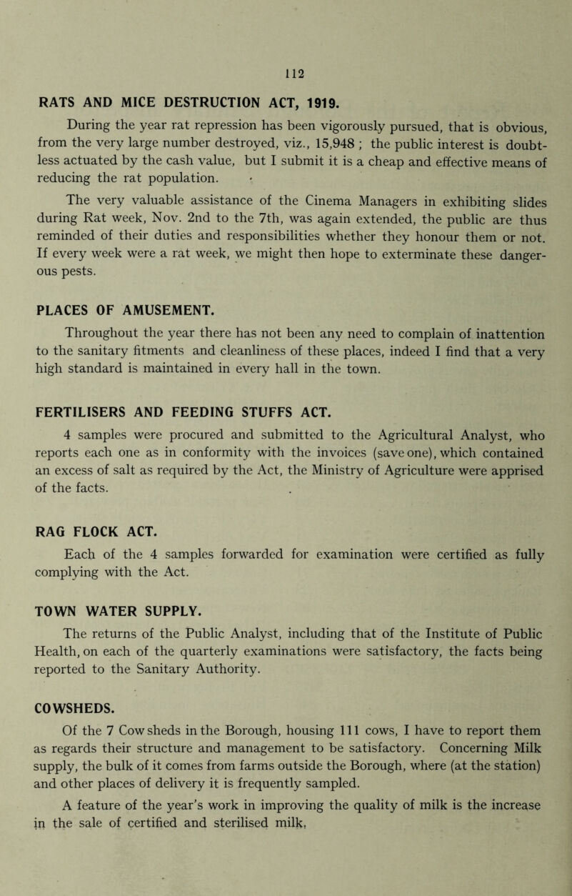 RATS AND MICE DESTRUCTION ACT, 1919. During the year rat repression has been vigorously pursued, that is obvious, from the very large number destroyed, viz., 15,948 ; the public interest is doubt- less actuated by the cash value, but I submit it is a cheap and effective means of reducing the rat population. The very valuable assistance of the Cinema Managers in exhibiting slides during Rat week, Nov. 2nd to the 7th, was again extended, the public are thus reminded of their duties and responsibilities whether they honour them or not. If every week were a rat week, we might then hope to exterminate these danger- ous pests. PLACES OF AMUSEMENT. Throughout the year there has not been any need to complain of inattention to the sanitary fitments and cleanliness of these places, indeed I find that a very high standard is maintained in every hall in the town. FERTILISERS AND FEEDING STUFFS ACT. 4 samples were procured and submitted to the Agricultural Analyst, who reports each one as in conformity with the invoices (save one), which contained an excess of salt as required by the Act, the Ministry of Agriculture were apprised of the facts. RAG FLOCK ACT. Each of the 4 samples forwarded for examination were certified as fully complying with the Act. TOWN WATER SUPPLY. The returns of the Public Analyst, including that of the Institute of Public Health, on each of the quarterly examinations were satisfactory, the facts being reported to the Sanitary Authority. COWSHEDS. Of the 7 Cow sheds in the Borough, housing 111 cows, I have to report them as regards their structure and management to be satisfactory. Concerning Milk supply, the bulk of it comes from farms outside the Borough, where (at the station) and other places of delivery it is frequently sampled. A feature of the year's work in improving the quality of milk is the increase in the sale of certified and sterilised milk,