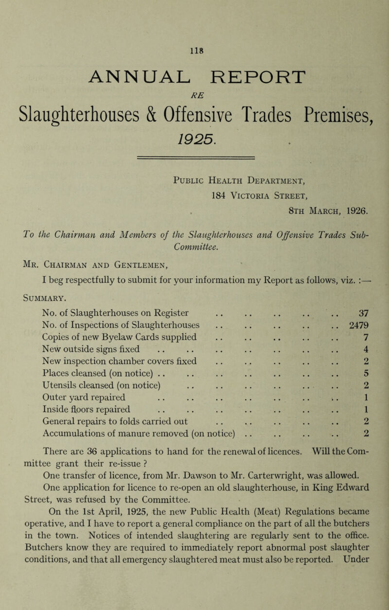 ANNUAL, REPORT RE Slaughterhouses & Offensive Trades Premises, 1925. Public Health Department, 184 Victoria Street, 8th March, 1926. To the Chairman and Members of the Slaughterhouses and Offensive Trades Sub- Committee. Mr. Chairman and Gentlemen, I beg respectfully to submit for your information my Report as follows, viz. :— Summary. No. of Slaughterhouses on Register .. .. .. .. .. 37 No. of Inspections of Slaughterhouses .. .. .. .. .. 2479 Copies of new Byelaw Cards supplied .. .. .. .. .. 7 New outside signs fixed .. .. .. .. .. .. .. 4 New inspection chamber covers fixed .. .. .. .. .. 2 Places cleansed (on notice) .. .. .. .. .. .. .. 5 Utensils cleansed (on notice) .. .. .. .. .. .. 2 Outer yard repaired .. .. .. .. .. .. . 1 Inside floors repaired .. .. .. .. .. .. .. 1 General repairs to folds carried out .. .. .. .. .. 2 Accumulations of manure removed (on notice) .. .. .. .. 2 There are 36 applications to hand for the renewal of licences. Will the Com- mittee grant their re-issue ? One transfer of licence, from Mr. Dawson to Mr. Carterwright, was allowed. One application for licence to re-open an old slaughterhouse, in King Edward Street, was refused by the Committee. On the 1st April, 1925, the new Public Health (Meat) Regulations became operative, and I have to report a general compliance on the part of all the butchers in the town. Notices of intended slaughtering are regularly sent to the office. Butchers know they are required to immediately report abnormal post slaughter conditions, and that all emergency slaughtered meat must also be reported. Under