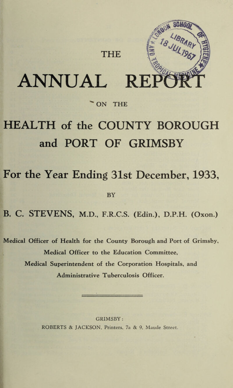 ON THE HEALTH of the COUNTY BOROUGH and PORT OF GRIMSBY For the Year Ending 31st December, 1933, BY B. C. STEVENS, M.D., F.R.C.S. (Edin.), D.P.H. (Oxon.) Medical Officer of Health for the County Borough and Port of Grimsby, Medical Officer to the Education Committee, Medical Superintendent of the Corporation Hospitals, and Administrative Tuberculosis Officer. GRIMSBY : ROBERTS & JACKSON, Printers, 7a & 9, Maude Street.