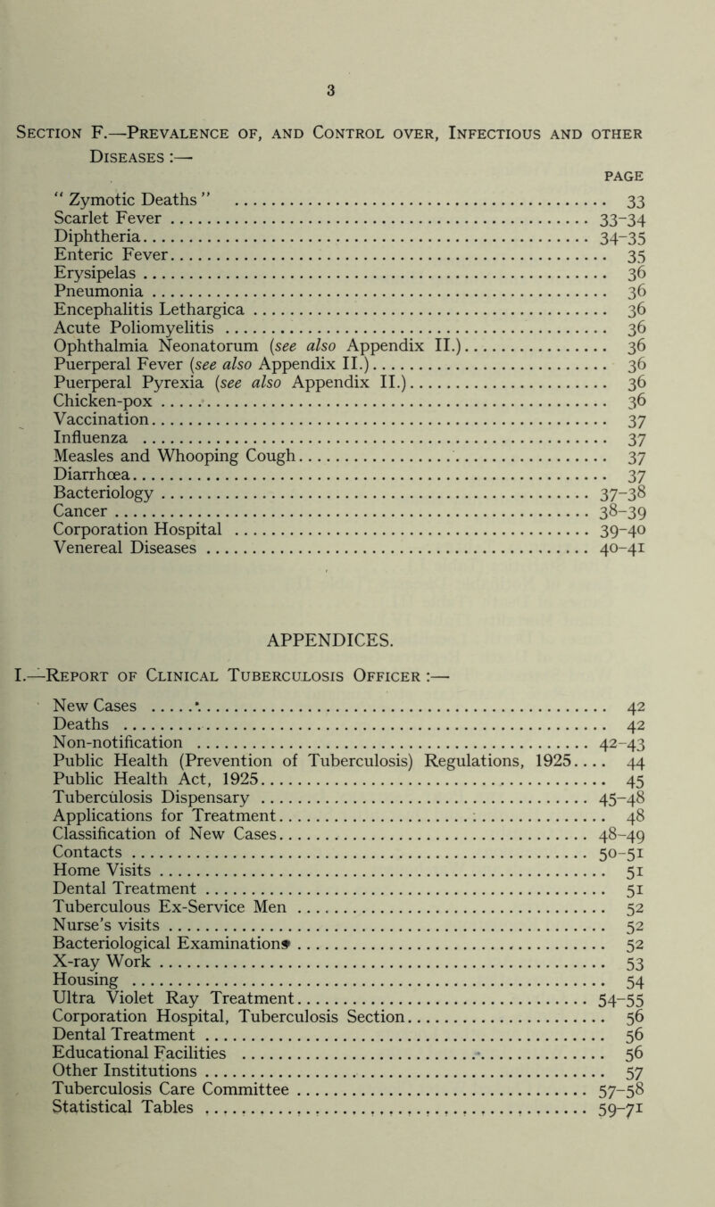 Section F.—Prevalence of, and Control over, Infectious and other Diseases :— PAGE “ Zymotic Deaths ” 33 Scarlet Fever 33-34 Diphtheria 34~35 Enteric Fever 35 Erysipelas 36 Pneumonia 36 Encephalitis Lethargica 36 Acute Poliomyelitis 36 Ophthalmia Neonatorum (see also Appendix II.) 36 Puerperal Fever (see also Appendix II.) 36 Puerperal Pyrexia (see also Appendix II.) 36 Chicken-pox 36 Vaccination 37 Influenza 37 Measles and Whooping Cough 37 Diarrhoea 37 Bacteriology 37-38 Cancer 38-39 Corporation Hospital 39-40 Venereal Diseases 40-41 APPENDICES. I.—Report of Clinical Tuberculosis Officer :— New Cases *. 42 Deaths 42 Non-notification 42-43 Public Health (Prevention of Tuberculosis) Regulations, 1925.... 44 Public Health Act, 1925 45 Tuberculosis Dispensary 45-48 Applications for Treatment 48 Classification of New Cases 48-49 Contacts 50-51 Home Visits 51 Dental Treatment 51 Tuberculous Ex-Service Men 52 Nurse’s visits 52 Bacteriological Examinations* 52 X-ray Work 53 Housing 54 Ultra Violet Ray Treatment 54-55 Corporation Hospital, Tuberculosis Section 56 Dental Treatment 56 Educational Facilities - 56 Other Institutions 57 Tuberculosis Care Committee 57-58 Statistical Tables 59-71