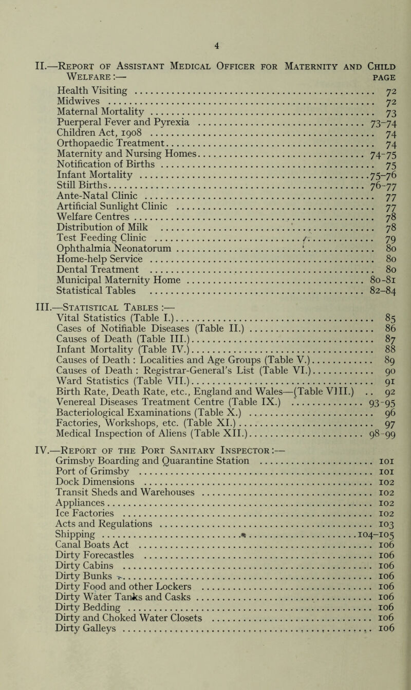 II.—Report of Assistant Medical Officer for Maternity and Child Welfare :— page Health Visiting Midwives Maternal Mortality Puerperal Fever and Pyrexia Children Act, 1908 Orthopaedic Treatment Maternity and Nursing Homes Notification of Births Infant Mortality Still Births Ante-Natal Clinic Artificial Sunlight Clinic .... Welfare Centres Distribution of Milk Test Feeding Clinic Ophthalmia Neonatorum .... Home-help Service Dental Treatment Municipal Maternity Home .. Statistical Tables 72 72 73 73-74 74 74 74-75 75 75-76 76-77 77 77 78 - 78 ( 80 80 80 80-81 82-84 III.—Statistical Tables :— Vital Statistics (Table I.) Cases of Notifiable Diseases (Table II.) Causes of Death (Table III.) Infant Mortality (Table IV.) Causes of Death : Localities and Age Groups (Table V.) Causes of Death : Registrar-General’s List (Table VI.) Ward Statistics (Table VII.) Birth Rate, Death Rate, etc., England and Wales—(Table VIII.) Venereal Diseases Treatment Centre (Table IX.) Bacteriological Examinations (Table X.) Factories, Workshops, etc. (Table XI.) Medical Inspection of Aliens (Table XII.) .. 85 .. 86 .. 87 .. 88 .. 89 .. 90 .. 91 .. 92 93-95 .. 96 98-99 IV.—Report of the Port Sanitary Inspector:— Grimsby Boarding and Quarantine Station 101 Port of Grimsby 101 Dock Dimensions 102 Transit Sheds and Warehouses 102 Appliances 102 Ice Factories 102 Acts and Regulations 103 Shipping * 104-105 Canal Boats Act 106 Dirty Forecastles 106 Dirty Cabins 106 Dirty Bunks 106 Dirty Food and other Lockers 106 Dirty Water Tanks and Casks 106 Dirty Bedding 106 Dirty and Choked Water Closets 106 Dirty Galleys f,,... f.....,....... f............. 106