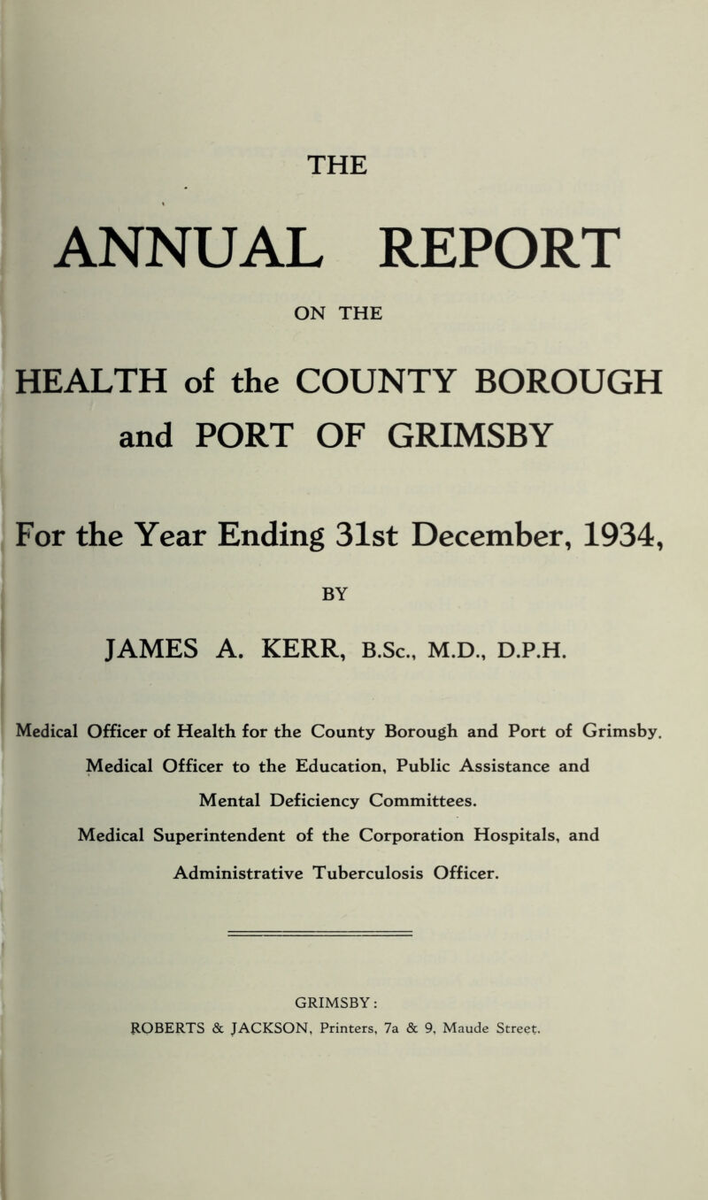 THE ANNUAL REPORT ON THE HEALTH of the COUNTY BOROUGH and PORT OF GRIMSBY For the Year Ending 31st December, 1934, BY JAMES A. KERR, B.Sc., M.D., D.P.H. Medical Officer of Health for the County Borough and Port of Grimsby. Medical Officer to the Education, Public Assistance and Mental Deficiency Committees. Medical Superintendent of the Corporation Hospitals, and Administrative Tuberculosis Officer. GRIMSBY: ROBERTS & JACKSON, Printers, 7a & 9, Maude Street.