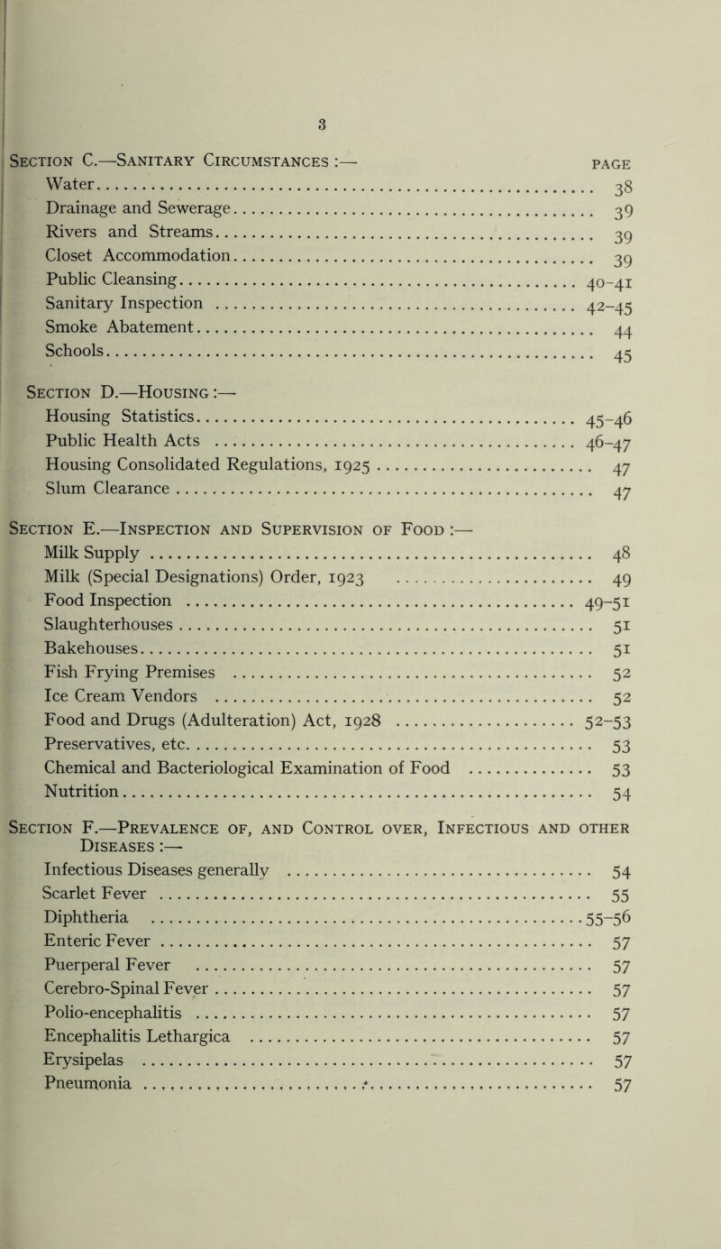 Section C.—Sanitary Circumstances :— page Water 38 Drainage and Sewerage 39 Rivers and Streams 39 Closet Accommodation 3q Public Cleansing 40-41 Sanitary Inspection 42-45 Smoke Abatement 44 Schools 45 Section D.—Housing:— Housing Statistics 45-46 Public Health Acts 46-47 Housing Consolidated Regulations, 1925 47 Slum Clearance 47 Section E.—Inspection and Supervision of Food :— Milk Supply 48 Milk (Special Designations) Order, 1923 49 Food Inspection 49-51 Slaughterhouses 51 Bakehouses 51 Fish Frying Premises 52 Ice Cream Vendors 52 Food and Drugs (Adulteration) Act, 1928 52-53 Preservatives, etc 53 Chemical and Bacteriological Examination of Food 53 Nutrition 54 Section F.—Prevalence of, and Control over, Infectious and other Diseases :— Infectious Diseases generally 54 Scarlet Fever 55 Diphtheria 55~56 Enteric Fever 57 Puerperal Fever 57 Cerebro-Spinal Fever 57 Polio-encephalitis 57 Encephalitis Lethargica 57 Erysipelas 57 Pneumonia 57