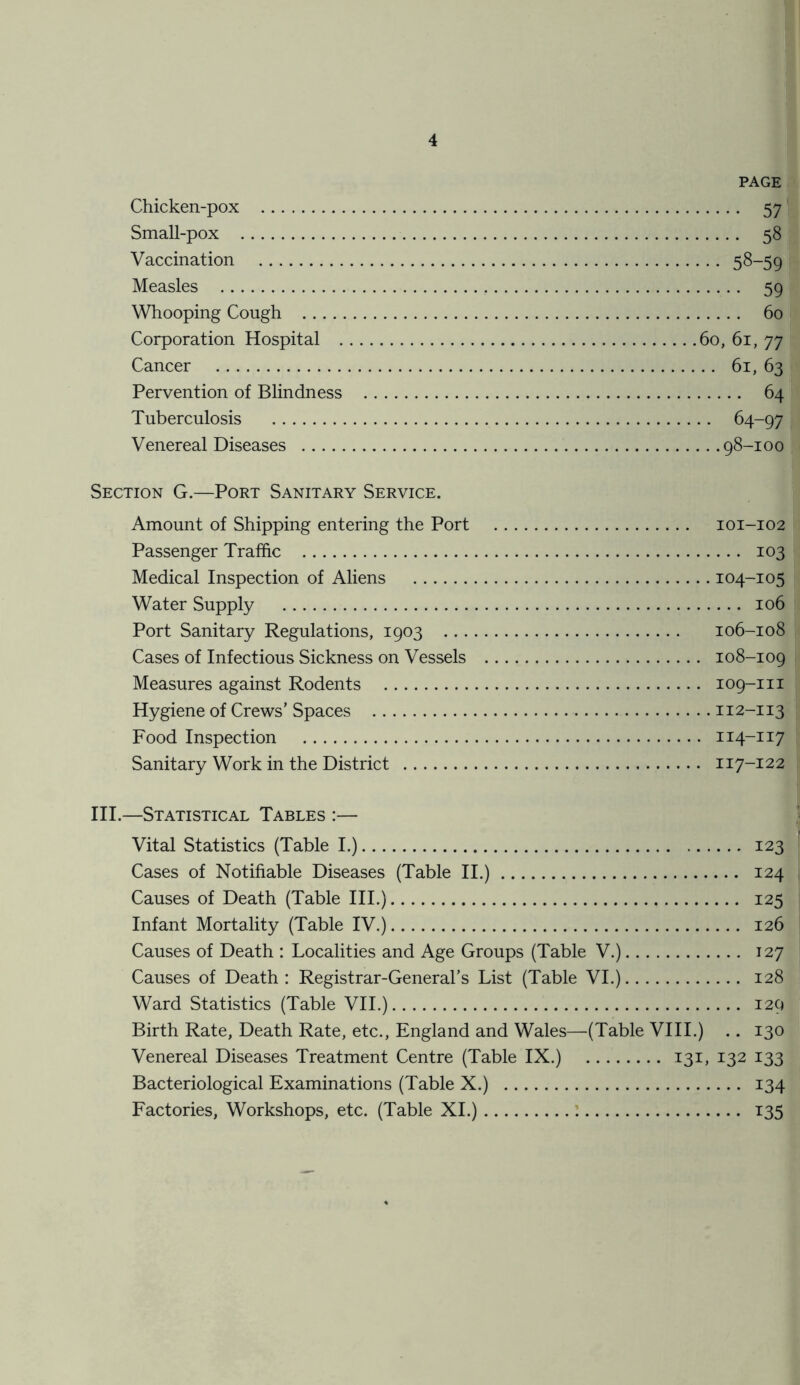 PAGE Chicken-pox 57 Small-pox 58 Vaccination 58-59 Measles 59 Whooping Cough 60 Corporation Hospital 60, 61, 77 Cancer 61, 63 Pervention of Blindness 64 Tuberculosis 64-97 Venereal Diseases 98-1 o 0 Section G.—Port Sanitary Service. Amount of Shipping entering the Port 101-102 Passenger Traffic 103 Medical Inspection of Aliens 104-105 Water Supply 106 Port Sanitary Regulations, 1903 106-108 Cases of Infectious Sickness on Vessels 108-109 Measures against Rodents 109-m Hygiene of Crews’ Spaces 112-113 Food Inspection 114-117 Sanitary Work in the District 117-12 2 III.—Statistical Tables :— Vital Statistics (Table I.) 123 Cases of Notifiable Diseases (Table II.) 124 Causes of Death (Table III.) 125 Infant Mortality (Table IV.) 126 Causes of Death : Localities and Age Groups (Table V.) 127 Causes of Death : Registrar-General’s List (Table VI.) 128 Ward Statistics (Table VII.) 129 Birth Rate, Death Rate, etc., England and Wales—(Table VIII.) .. 130 Venereal Diseases Treatment Centre (Table IX.) 131, 132 133 Bacteriological Examinations (Table X.) 134 Factories, Workshops, etc. (Table XI.) 135