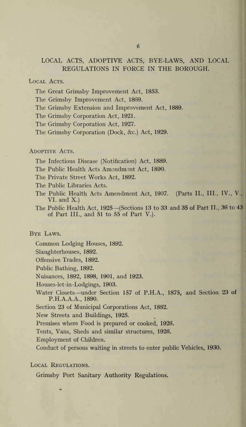 LOCAL ACTS, ADOPTIVE ACTS, BYE-LAWS, AND LOCAL REGULATIONS IN FORCE IN THE BOROUGH. Local Acts. The Great Grimsby Improvement Act, 1853. The Grimsby Improvement Act, 1869. The Grimsby Extension and Improvement Act, 1889. The Grimsby Corporation Act, 1921. The Grimsby Corporation Act, 1927. The Grimsby Corporation (Dock, &c.) Act, 1929. Adoptive Acts. The Infectious Disease (Notification) Act, 1889. The Public Health Acts Amendment Act, 1890. The Private Street Works Act, 1892. The Public Libraries Acts. The Public Health Acts Amendment Act, 1907. (Parts II., III., IV., V., VI. and X.) The Public Health Act, 1925—(Sections 13 to 33 and 35 of Part II., 36 to 43 of Part III., and 51 to 55 of Part V.). Bye Laws. Common Lodging Houses, 1892. Slaughterhouses, 1892. Offensive Trades, 1892. Public Bathing, 1892. Nuisances, 1892, 1898, 1901, and 1923. Houses-let-in-Lodgings, 1903. Water Closets—under Section 157 of P.H.A., 1875, and Section 23 of P.H.A.A.A., 1890. Section 23 of Municipal Corporations Act, 1882. New Streets and Buildings, 1925. Premises where Food is prepared or cooked, 1926. Tents, Vans, Sheds and similar structures, 1926. Employment of Children. Conduct of persons waiting in streets to enter public Vehicles, 1930. Local Regulations. Grimsby Port Sanitary Authority Regulations. ■