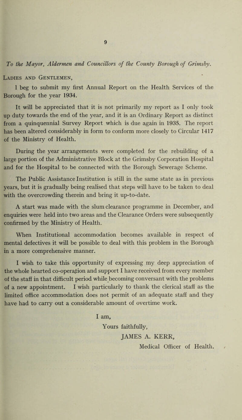 To the Mayor, Aldermen and Councillors of the County Borough of Grimsby. Ladies and Gentlemen, 1 beg to submit my first Annual Report on the Health Services of the Borough for the year 1934. It will be appreciated that it is not primarily my report as I only took up duty towards the end of the year, and it is an Ordinary Report as distinct from a quinquennial Survey Report which is due again in 1935. The report has been altered considerably in form to conform more closely to Circular 1417 of the Ministry of Health. During the year arrangements were completed for the rebuilding of a large portion of the Administrative Block at the Grimsby Corporation Hospital and for the Hospital to be connected with the Borough Sewerage Scheme. The Public Assistance Institution is still in the same state as in previous years, but it is gradually being realised that steps will have to be taken to deal with the overcrowding therein and bring it up-to-date. A start was made with the slum clearance programme in December, and enquiries were held into two areas and the Clearance Orders were subsequently confirmed by the Ministry of Health. When Institutional accommodation becomes available in respect of mental defectives it will be possible to deal with this problem in the Borough in a more comprehensive manner. I wish to take this opportunity of expressing my deep appreciation of the whole hearted co-operaJ:ion and support I have received from every member of the staff in that difficult period while becoming conversant with the problems of a new appointment. I wish particularly to thank the clerical staff as the limited office accommodation does not permit of an adequate staff and they have had to carry out a considerable amount of overtime work. I am, Yours faithfully, JAMES A. KERR, Medical Officer of Health.