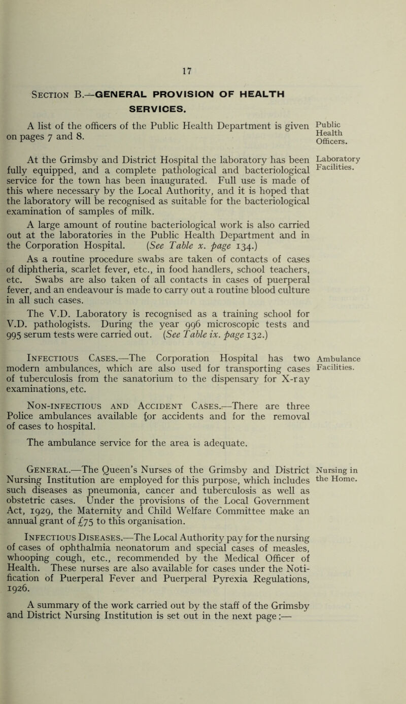 Section B.—general provision of health SERVICES. A list of the officers of the Public Health Department is given on pages 7 and 8. At the Grimsby and District Hospital the laboratory has been fully equipped, and a complete pathological and bacteriological service for the town has been inaugurated. Full use is made of this where necessary by the Local Authority, and it is hoped that the laboratory will be recognised as suitable for the bacteriological examination of samples of milk. A large amount of routine bacteriological work is also carried out at the laboratories in the Public Health Department and in the Corporation Hospital. (See Table x. page 134.) As a routine procedure swabs are taken of contacts of cases of diphtheria, scarlet fever, etc., in food handlers, school teachers, etc. Swabs are also taken of all contacts in cases of puerperal fever, and an endeavour is made to carry out a routine blood culture in all such cases. The V.D. Laboratory is recognised as a training school for V.D. pathologists. During the year 996 microscopic tests and 995 serum tests were carried out. (See Table ix. page 132.) Infectious Cases.—The Corporation Hospital has two modern ambulances, which are also used for transporting cases of tuberculosis from the sanatorium to the dispensary for X-ray examinations, etc. Non-infectious and Accident Cases.—There are three Police ambulances available for accidents and for the removal of cases to hospital. The ambulance service for the area is adequate. General.—The Queen’s Nurses of the Grimsby and District Nursing Institution are employed for this purpose, which includes such diseases as pneumonia, cancer and tuberculosis as well as obstetric cases. Under the provisions of the Local Government Act, 1929, the Maternity and Child Welfare Committee make an annual grant of £75 to this organisation. Infectious Diseases.—The Local Authority pay for the nursing of cases of ophthalmia neonatorum and special cases of measles, whooping cough, etc., recommended by the Medical Officer of Health. These nurses are also available for cases under the Noti- fication of Puerperal Fever and Puerperal Pyrexia Regulations, 1926. A summary of the work carried out by the staff of the Grimsby and District Nursing Institution is set out in the next page;— Public Health Officers. Laboratory Facilities. Ambulance Facilities. Nursing in the Home.