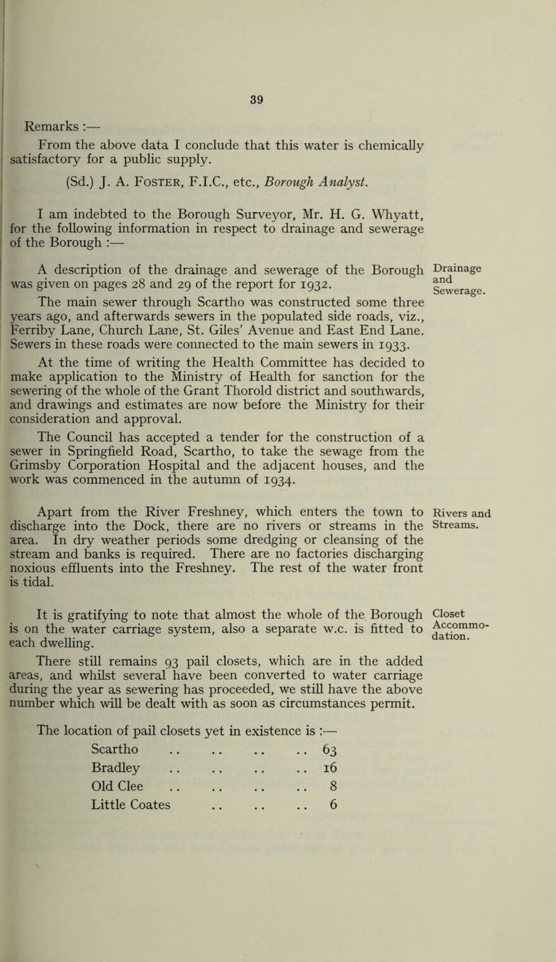 Remarks :— From the above data I conclude that this water is chemically satisfactory for a public supply. (Sd.) J. A. Foster, F.I.C., etc., Borough Analyst. I am indebted to the Borough Surveyor, Mr. H. G. Whyatt, for the following information in respect to drainage and sewerage of the Borough :— A description of the drainage and sewerage of the Borough was given on pages 28 and 29 of the report for 1932. The main sewer through Scartho was constructed some three years ago, and afterwards sewers in the populated side roads, viz., Ferriby Lane, Church Lane, St. Giles' Avenue and East End Lane. Sewers in these roads were connected to the main sewers in 1933. At the time of writing the Health Committee has decided to make application to the Ministry of Health for sanction for the sewering of the whole of the Grant Thorold district and southwards, and drawings and estimates are now before the Ministry for their consideration and approval. The Council has accepted a tender for the construction of a sewer in Springfield Road, Scartho, to take the sewage from the Grimsby Corporation Hospital and the adjacent houses, and the work was commenced in the autumn of 1934. Apart from the River Freshney, which enters the town to discharge into the Dock, there are no rivers or streams in the area. In dry weather periods some dredging or cleansing of the stream and banks is required. There are no factories discharging noxious effluents into the Freshney. The rest of the water front is tidal. It is gratifying to note that almost the whole of the Borough is on the water carriage system, also a separate w.c. is fitted to each dwelling. There still remains 93 pail closets, which are in the added areas, and whilst several have been converted to water carriage during the year as sewering has proceeded, we still have the above number which will be dealt with as soon as circumstances permit. The location of pail closets yet in existence is :— Scartho .. .. .. 63 Bradley .. .. .. 16 Old Clee 8 Little Coates .. .. .. 6 Drainage and Sewerage. Rivers and Streams. Closet Accommo- dation.