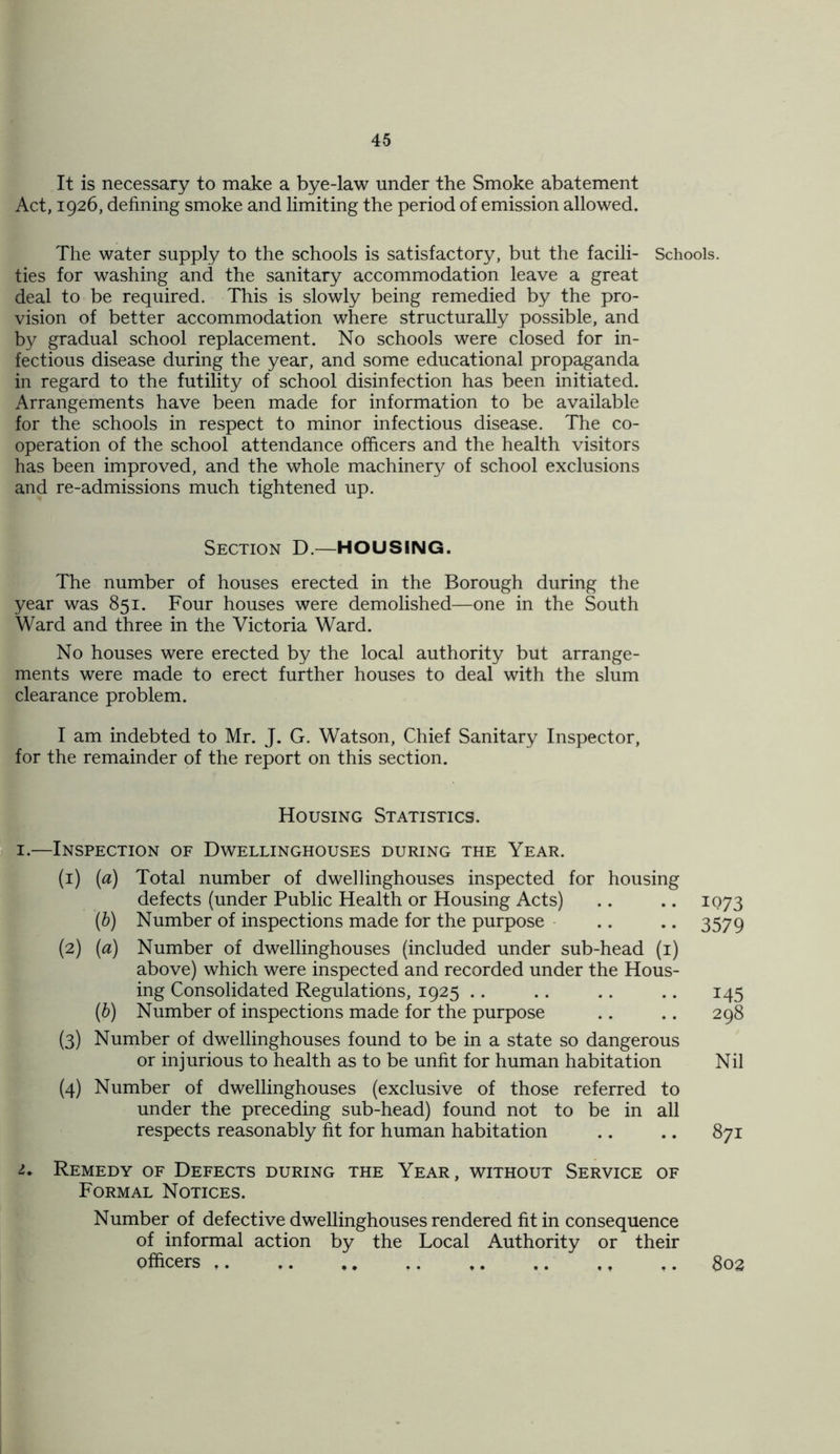 It is necessary to make a bye-law under the Smoke abatement Act, 1926, defining smoke and limiting the period of emission allowed. The water supply to the schools is satisfactory, but the facili- Schools, ties for washing and the sanitary accommodation leave a great deal to be required. This is slowly being remedied by the pro- vision of better accommodation where structurally possible, and by gradual school replacement. No schools were closed for in- fectious disease during the year, and some educational propaganda in regard to the futility of school disinfection has been initiated. Arrangements have been made for information to be available for the schools in respect to minor infectious disease. The co- operation of the school attendance officers and the health visitors has been improved, and the whole machinery of school exclusions and re-admissions much tightened up. Section D.—HOUSING. The number of houses erected in the Borough during the year was 851. Four houses were demolished—one in the South Ward and three in the Victoria Ward. No houses were erected by the local authority but arrange- ments were made to erect further houses to deal with the slum clearance problem. I am indebted to Mr. J. G. Watson, Chief Sanitary Inspector, for the remainder of the report on this section. Housing Statistics. 1.—Inspection of Dwellinghouses during the Year. (1) (a) Total number of dwellinghouses inspected for housing defects (under Public Health or Housing Acts) .. .. 1073 (b) Number of inspections made for the purpose .. .. 3579 (2) (a) Number of dwellinghouses (included under sub-head (1) above) which were inspected and recorded under the Hous- ing Consolidated Regulations, 1925 .. .. .. .. 145 (b) Number of inspections made for the purpose .. .. 298 (3) Number of dwellinghouses found to be in a state so dangerous or injurious to health as to be unfit for human habitation Nil (4) Number of dwellinghouses (exclusive of those referred to under the preceding sub-head) found not to be in all respects reasonably fit for human habitation .. .. 871 1. Remedy of Defects during the Year, without Service of Formal Notices. Number of defective dwellinghouses rendered fit in consequence of informal action by the Local Authority or their officers ,. ,. ,, .. t. .. ,, .. 802