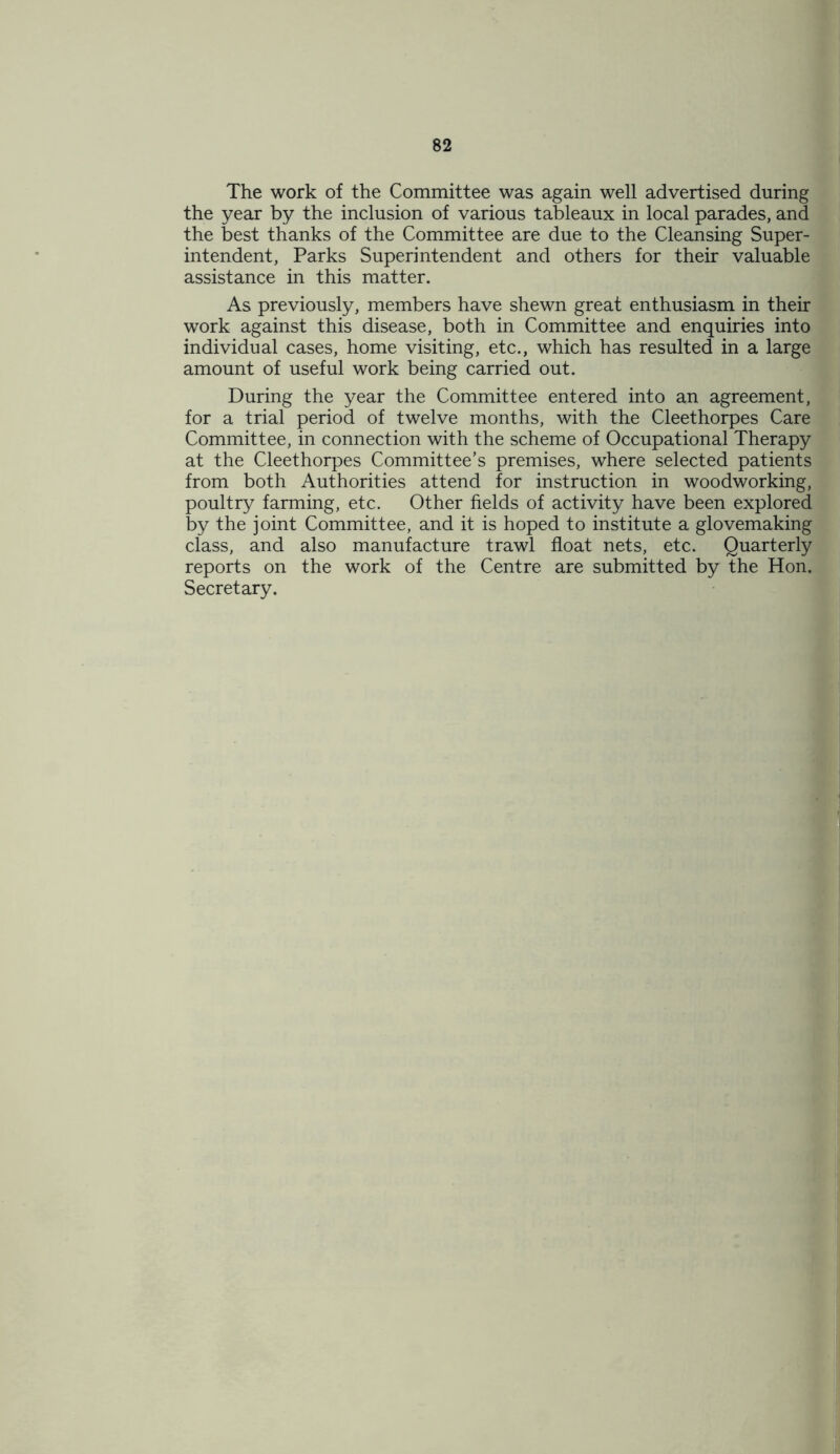 The work of the Committee was again well advertised during the year by the inclusion of various tableaux in local parades, and the best thanks of the Committee are due to the Cleansing Super- intendent, Parks Superintendent and others for their valuable assistance in this matter. As previously, members have shewn great enthusiasm in their work against this disease, both in Committee and enquiries into individual cases, home visiting, etc., which has resulted in a large amount of useful work being carried out. During the year the Committee entered into an agreement, for a trial period of twelve months, with the Cleethorpes Care Committee, in connection with the scheme of Occupational Therapy at the Cleethorpes Committee’s premises, where selected patients from both Authorities attend for instruction in woodworking, poultry farming, etc. Other fields of activity have been explored by the joint Committee, and it is hoped to institute a glovemaking class, and also manufacture trawl float nets, etc. Quarterly reports on the work of the Centre are submitted by the Hon. Secretary.