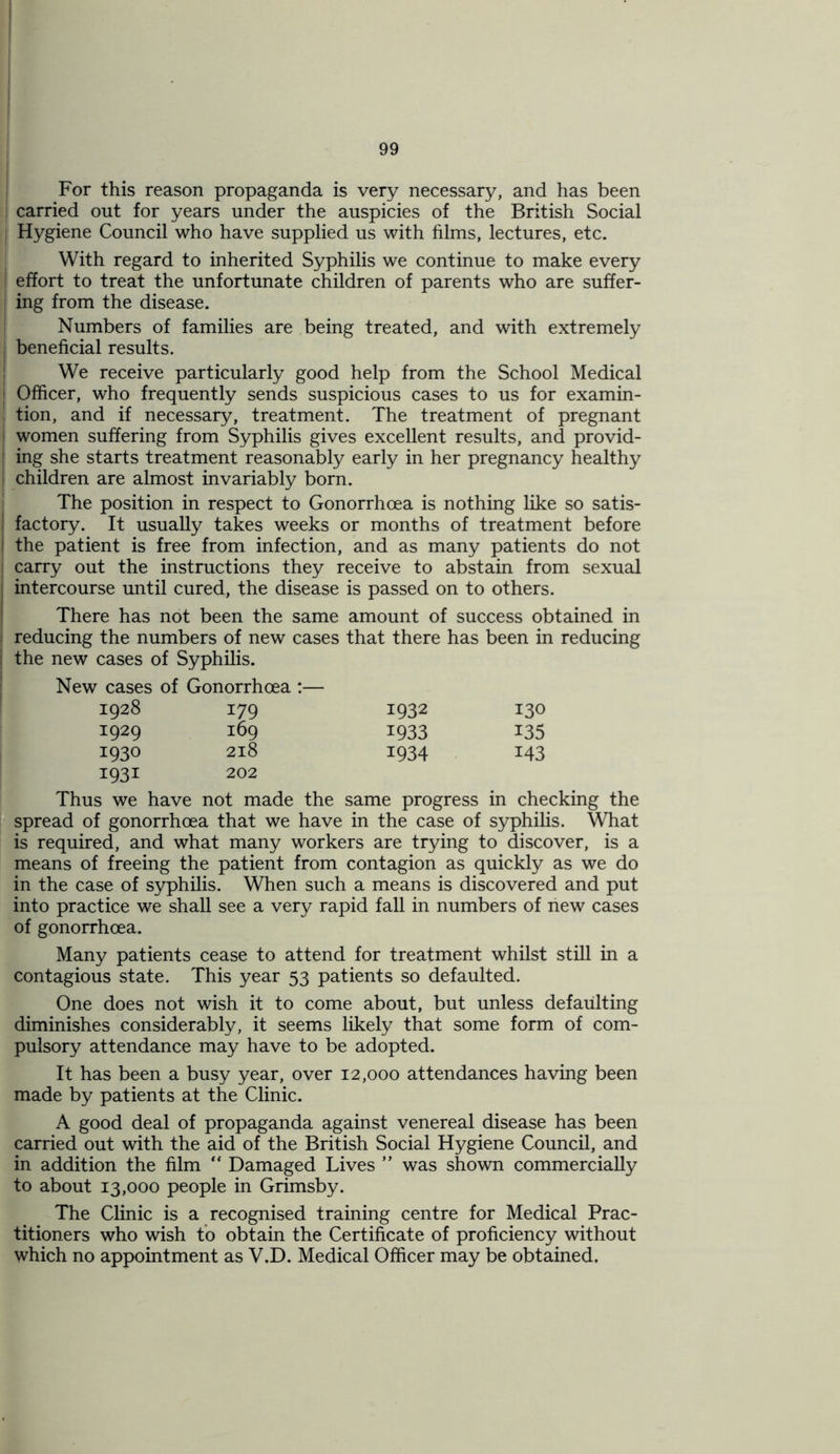 For this reason propaganda is very necessary, and has been carried out for years under the auspicies of the British Social Hygiene Council who have supplied us with films, lectures, etc. With regard to inherited Syphilis we continue to make every j effort to treat the unfortunate children of parents who are suffer- I ing from the disease. Numbers of families are being treated, and with extremely beneficial results. We receive particularly good help from the School Medical j Officer, who frequently sends suspicious cases to us for examin- tion, and if necessary, treatment. The treatment of pregnant women suffering from Syphilis gives excellent results, and provid- ing she starts treatment reasonably early in her pregnancy healthy children are almost invariably born. The position in respect to Gonorrhoea is nothing like so satis- factory. It usually takes weeks or months of treatment before i the patient is free from infection, and as many patients do not carry out the instructions they receive to abstain from sexual j intercourse until cured, the disease is passed on to others. There has not been the same amount of success obtained in reducing the numbers of new cases that there has been in reducing the new cases of Syphilis. New cases of Gonorrhoea :— 1928 179 1932 130 1929 169 1933 135 1930 218 1934 143 1931 202 3 we have not made the same progress in checking the spread of gonorrhoea that we have in the case of syphilis. What is required, and what many workers are trying to discover, is a means of freeing the patient from contagion as quickly as we do in the case of syphilis. When such a means is discovered and put into practice we shall see a very rapid fall in numbers of hew cases of gonorrhoea. Many patients cease to attend for treatment whilst still in a contagious state. This year 53 patients so defaulted. One does not wish it to come about, but unless defaulting diminishes considerably, it seems likely that some form of com- pulsory attendance may have to be adopted. It has been a busy year, over 12,000 attendances having been made by patients at the Clinic. A good deal of propaganda against venereal disease has been carried out with the aid of the British Social Hygiene Council, and in addition the film “ Damaged Lives ” was shown commercially to about 13,000 people in Grimsby. The Clinic is a recognised training centre for Medical Prac- titioners who wish to obtain the Certificate of proficiency without which no appointment as V.D. Medical Officer may be obtained.