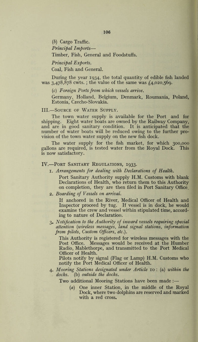 (6) Cargo Traffic. Principal Imports— Timber, Fish, General and Foodstuffs. Principal Exports. Coal, Fish and General. During the year 1934, the total quantity of edible fish landed was 3,478,878 cwts. ; the value of the same was £4,020,569. (c) Foreign Ports from which vessels arrive. Germany, Holland, Belgium, Denmark, Roumania, Poland, Estonia, Czecho-Slovakia. III. —Source of Water Supply. The town water supply is available for the Port and for shipping. Eight water boats are owned by the Railway Company, and are in good sanitary condition. It is anticipated that the number of water boats will be reduced owing to the further pro- vision of the town water supply on the new fish dock. The water supply for the fish market, for which 300,000 gallons are required, is tested water from the Royal Dock. This is now satisfactory. IV. —Port Sanitary Regulations, 1933. 1. Arrangements for dealing with Declarations of Health. Port Sanitary Authority supply H.M. Customs with blank Declarations of Health, who return them to this Authority on completion, they are then filed in Port Sanitary Office. 2. Boarding of Vessels on arrival. If anchored in the River, Medical Officer of Health and Inspector proceed by tug. If vessel is in dock, he would examine the crew and vessel within stipulated time, accord- ing to nature of Declaration. 3. Notification to the Authority of inward vessels requiring special attention (wireless messages, land signal stations, information from pilots, Custom Officers, etc.). This Authority is registered for wireless messages with the Post Office. Messages would be received at the Humber Radio, Mablethorpe, and transmitted to the Port Medical Officer of Health. Pilots notify by signal (Flag or Lamp) H.M. Customs who notify the Port Medical Officer of Health. 4. Mooring Stations designated under Article 10 : (a) within the docks, (b) outside the docks. Two additional Mooring Stations have been made :— (a) One inner Station, in the middle of the Royal Dock, where two dolphins are reserved and marked with a red cross.