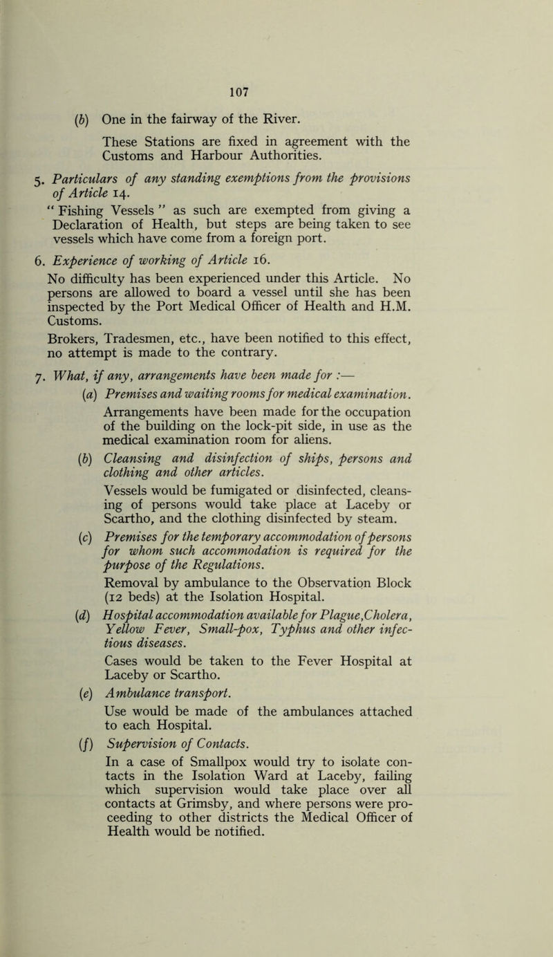 (b) One in the fairway of the River. These Stations are fixed in agreement with the Customs and Harbour Authorities. 5. Particulars of any standing exemptions from the provisions of Article 14. “ Fishing Vessels ” as such are exempted from giving a Declaration of Health, but steps are being taken to see vessels which have come from a foreign port. 6. Experience of working of Article 16. No difficulty has been experienced under this Article. No persons are allowed to board a vessel until she has been inspected by the Port Medical Officer of Health and H.M. Customs. Brokers, Tradesmen, etc., have been notified to this effect, no attempt is made to the contrary. 7. What, if any, arrangements have been made for :— (a) Premises and waiting rooms for medical examination. Arrangements have been made for the occupation of the building on the lock-pit side, in use as the medical examination room for aliens. (b) Cleansing and disinfection of ships, persons and clothing and other articles. Vessels would be fumigated or disinfected, cleans- ing of persons would take place at Laceby or Scartho, and the clothing disinfected by steam. (c) Premises for the temporary accommodation of persons for whom such accommodation is required for the purpose of the Regulations. Removal by ambulance to the Observation Block (12 beds) at the Isolation Hospital. (1d) Hospital accommodation available for Plague,Cholera, Yellow Fever, Small-pox, Typhus and other infec- tious diseases. Cases would be taken to the Fever Hospital at Laceby or Scartho. (e) Ambulance transport. Use would be made of the ambulances attached to each Hospital. (/) Supervision of Contacts. In a case of Smallpox would try to isolate con- tacts in the Isolation Ward at Laceby, failing which supervision would take place over all contacts at Grimsby, and where persons were pro- ceeding to other districts the Medical Officer of Health would be notified.