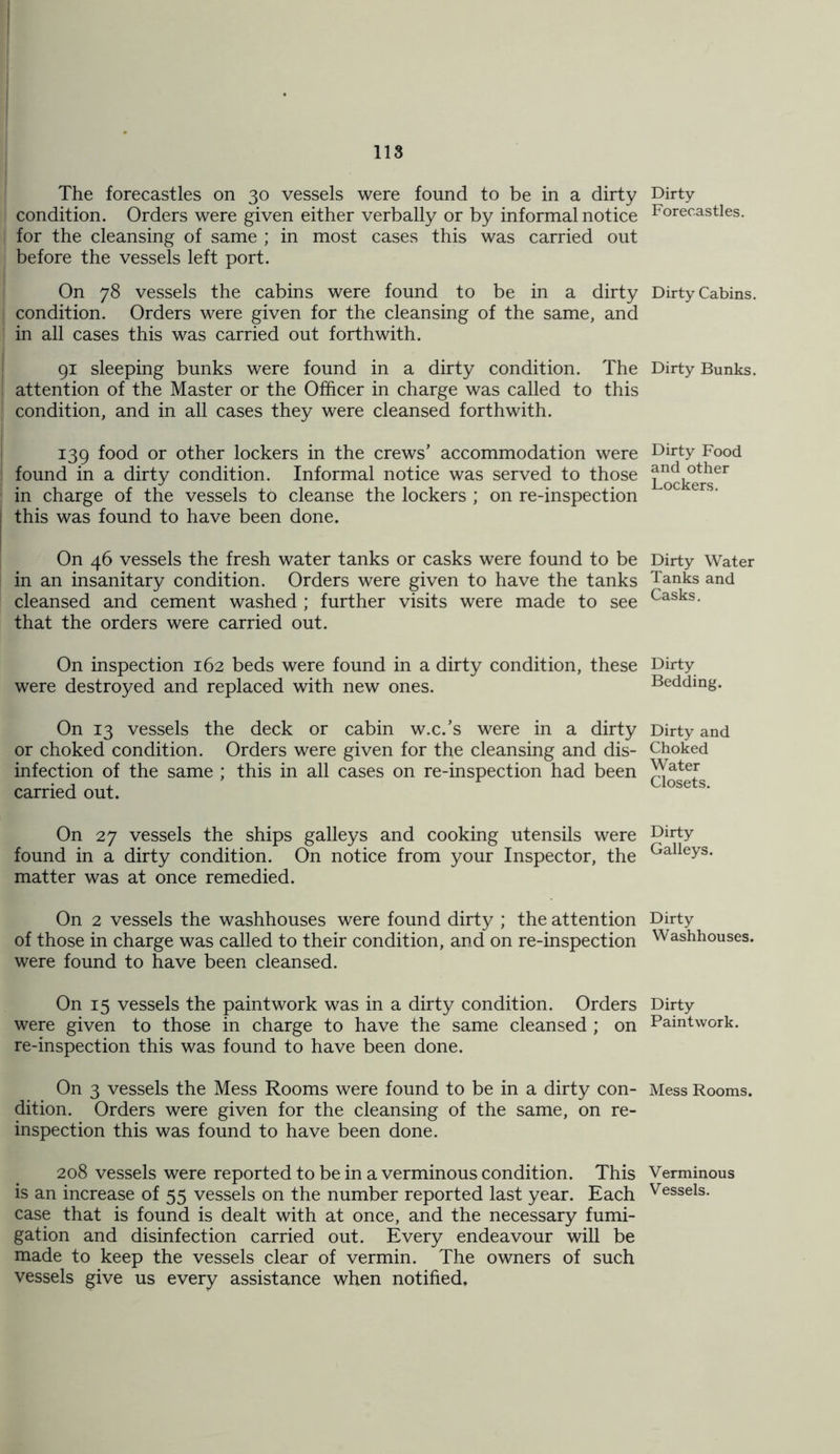 The forecastles on 30 vessels were found to be in a dirty condition. Orders were given either verbally or by informal notice for the cleansing of same ; in most cases this was carried out before the vessels left port. On 78 vessels the cabins were found to be in a dirty j condition. Orders were given for the cleansing of the same, and ' in all cases this was carried out forthwith. 91 sleeping bunks were found in a dirty condition. The attention of the Master or the Officer in charge was called to this condition, and in all cases they were cleansed forthwith. 139 food or other lockers in the crews’ accommodation were found in a dirty condition. Informal notice was served to those in charge of the vessels to cleanse the lockers ; on re-inspection this was found to have been done. On 46 vessels the fresh water tanks or casks were found to be in an insanitary condition. Orders were given to have the tanks cleansed and cement washed ; further visits were made to see that the orders were carried out. On inspection 162 beds were found in a dirty condition, these were destroyed and replaced with new ones. On 13 vessels the deck or cabin w.c.’s were in a dirty or choked condition. Orders were given for the cleansing and dis- infection of the same ; this in all cases on re-inspection had been carried out. On 27 vessels the ships galleys and cooking utensils were found in a dirty condition. On notice from your Inspector, the matter was at once remedied. On 2 vessels the washhouses were found dirty ; the attention of those in charge was called to their condition, and on re-inspection were found to have been cleansed. On 15 vessels the paintwork was in a dirty condition. Orders were given to those in charge to have the same cleansed ; on re-inspection this was found to have been done. On 3 vessels the Mess Rooms were found to be in a dirty con- dition. Orders were given for the cleansing of the same, on re- inspection this was found to have been done. 208 vessels were reported to be in a verminous condition. This is an increase of 55 vessels on the number reported last year. Each case that is found is dealt with at once, and the necessary fumi- gation and disinfection carried out. Every endeavour will be made to keep the vessels clear of vermin. The owners of such vessels give us every assistance when notified. Dirty Forecastles. Dirty Cabins. Dirty Bunks. Dirty Food and other Lockers. Dirty Water Tanks and Casks. Dirty Bedding. Dirty and Choked Water Closets. Dirty Galleys. Dirty Washhouses. Dirty Paintwork. Mess Rooms. Verminous Vessels.