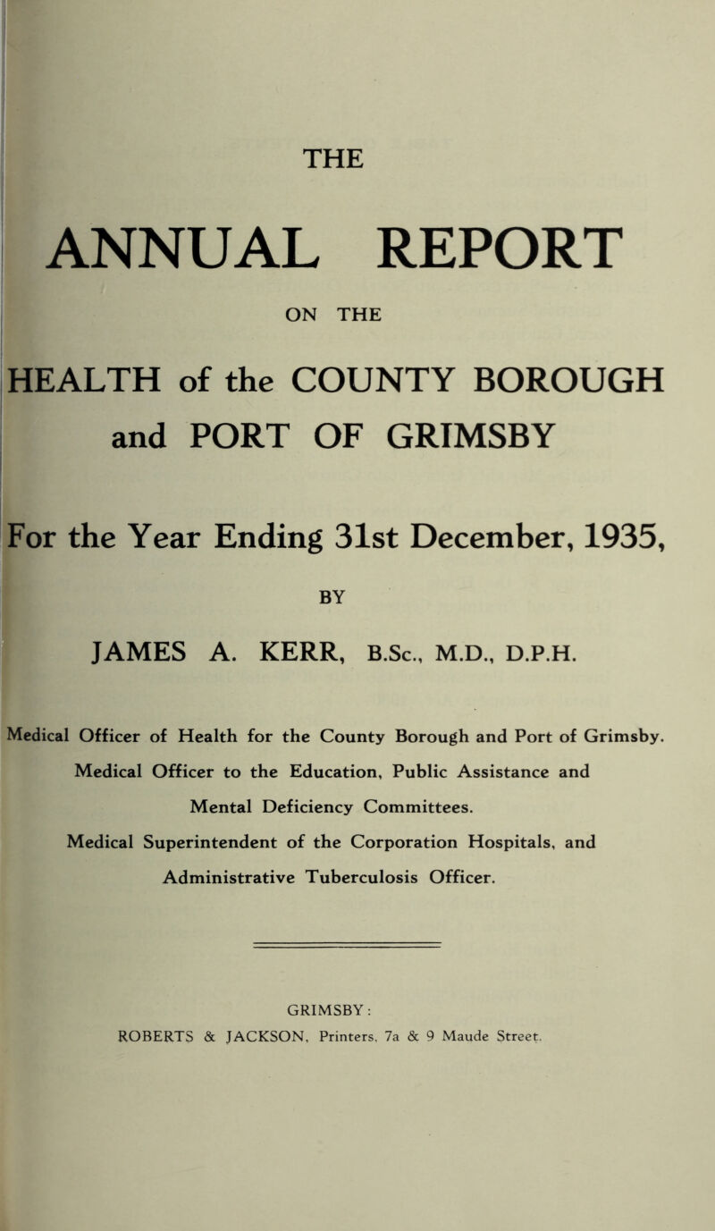 THE ANNUAL REPORT ON THE HEALTH of the COUNTY BOROUGH and PORT OF GRIMSBY For the Year Ending 31st December, 1935, BY JAMES A. KERR, B.Sc., M.D., d.p.h. Medical Officer of Health for the County Borough and Port of Grimsby. Medical Officer to the Education, Public Assistance and Mental Deficiency Committees. Medical Superintendent of the Corporation Hospitals, and Administrative Tuberculosis Officer. GRIMSBY: ROBERTS & JACKSON, Printers, 7a & 9 Maude Street.