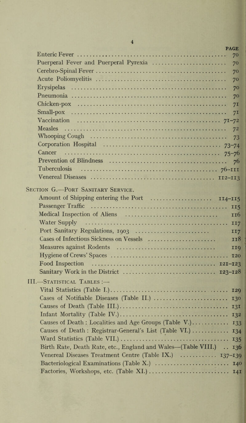 Enteric Fever Puerperal Fever and Puerperal Pyrexia Cerebro-Spinal Fever Acute Poliomyelitis Erysipelas Pneumonia Chicken-pox Small-pox Vaccination Measles Whooping Cough Corporation Hospital Cancer Prevention of Blindness Tuberculosis Venereal Diseases PAGE . 70 . 70 . 70 . 70 • 70 70 • 71 • 71 71-72 • 72 ••• 73 • 73-74 • 75-76 ... 76 76-III II2-II3 Section G.—Port Sanitary Service. Amount of Shipping entering the Port 114-115 Passenger Traffic 115 Medical Inspection of Aliens 116 Water Supply 117 Port Sanitary Regulations, 1903 117 Cases of Infectious Sickness on Vessels 118 Measures against Rodents 119 Hygiene of Crews’ Spaces 120 Food Inspection 121-123 Sanitary Work in the District 123-128 III.—Statistical Tables :— Vital Statistics (Table I.) 129 Cases of Notifiable Diseases (Table II.) 130 Causes of Death (Table III.) 131 Infant Mortality (Table IV.) 132 Causes of Death : Localities and Age Groups (Table V.) 133 Causes of Death : Registrar-General’s List (Table VI.) 134 Ward Statistics (Table VII.) 135 Birth Rate, Death Rate, etc., England and Wales—(Table VIII.) .. 136 Venereal Diseases Treatment Centre (Table IX.) x37-i39 Bacteriological Examinations (Table X.) 140 Factories, Workshops, etc. (Table XI.) 141