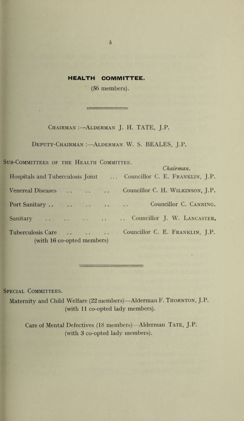 HEALTH COMMITTEE. (56 members). Chairman :—Alderman J. H. TATE, J.P. Deputy-Chairman :—Alderman W. S. BEALES, J.P. Sub-Committees of the Health Committee. Hospitals and Tuberculosis Joint Venereal Diseases Port Sanitary Sanitary Tuberculosis Care (with 16 co-opted members) Chairman. Councillor C. E. Franklin, J.P. Councillor C. H. Wilkinson, J.P. Councillor C. Canning. . Councillor J. W. Lancaster. Councillor C. E. Franklin, J.P. Special Committees. Maternity and Child Welfare (22 members)—Alderman F. Thornton, J.P. (with 11 co-opted lady members). Care of Mental Defectives (18 members)—Alderman Tate, J.P. (with 3 co-opted lady members).