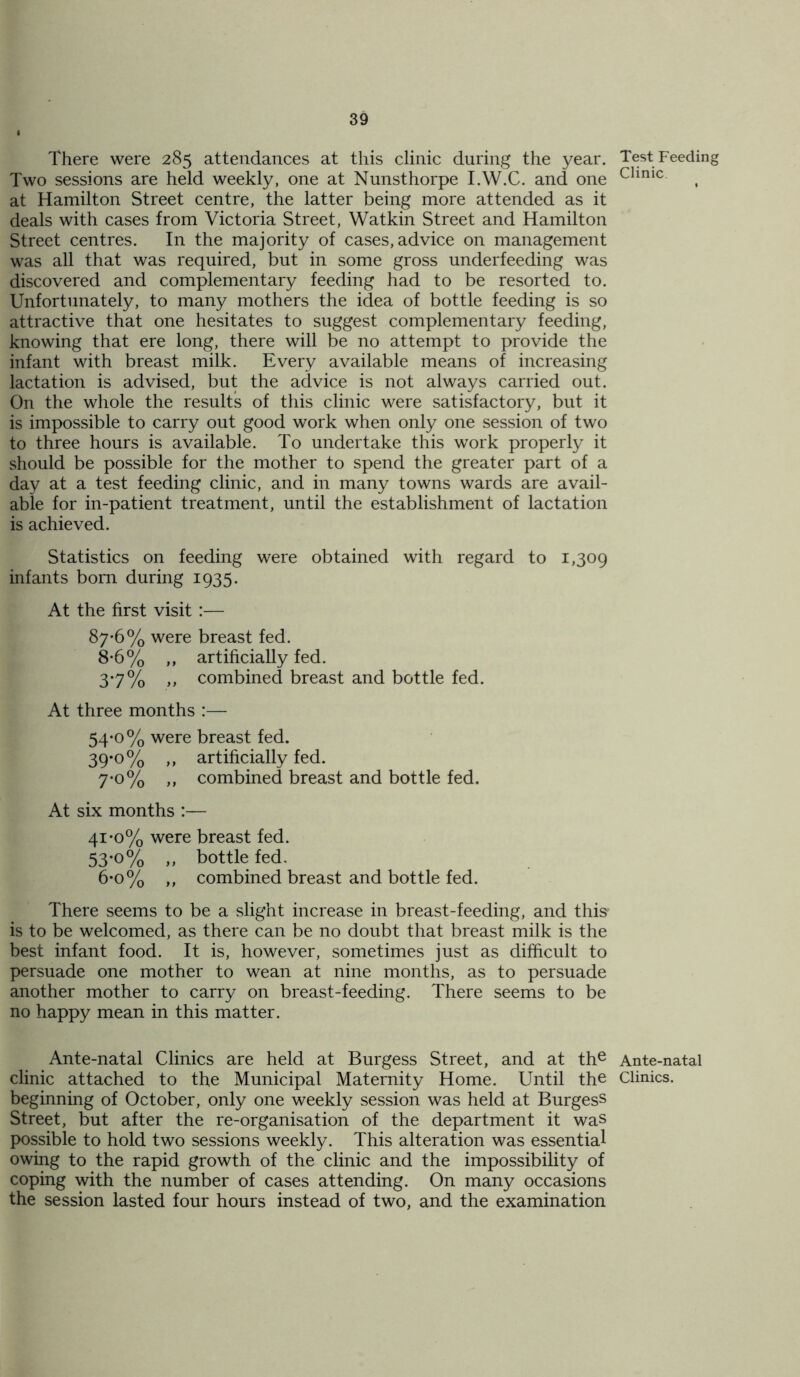 There were 285 attendances at this clinic during the year. Test Feeding Two sessions are held weekly, one at Nunsthorpe I.W.C. and one Clinic at Hamilton Street centre, the latter being more attended as it deals with cases from Victoria Street, Watkin Street and Hamilton Street centres. In the majority of cases, advice on management was all that was required, but in some gross underfeeding was discovered and complementary feeding had to be resorted to. Unfortunately, to many mothers the idea of bottle feeding is so attractive that one hesitates to suggest complementary feeding, knowing that ere long, there will be no attempt to provide the infant with breast milk. Every available means of increasing lactation is advised, but the advice is not always carried out. On the whole the results of this clinic were satisfactory, but it is impossible to carry out good work when only one session of two to three hours is available. To undertake this work properly it should be possible for the mother to spend the greater part of a day at a test feeding clinic, and in many towns wards are avail- able for in-patient treatment, until the establishment of lactation is achieved. Statistics on feeding were obtained with regard to 1,309 infants bom during 1935. At the first visit :— 87-6% were breast fed. 8-6% ,, artificially fed. 3*7% >> combined breast and bottle fed. At three months :— 54-0% were breast fed. 39*°% >> artificially fed. 7*o% „ combined breast and bottle fed. At six months :— 41-0% were breast fed. 53*o% „ bottle fed. 6*o% ,, combined breast and bottle fed. There seems to be a slight increase in breast-feeding, and tins' is to be welcomed, as there can be no doubt that breast milk is the best infant food. It is, however, sometimes just as difficult to persuade one mother to wean at nine months, as to persuade another mother to carry on breast-feeding. There seems to be no happy mean in this matter. Ante-natal Clinics are held at Burgess Street, and at the Ante-natal clinic attached to the Municipal Maternity Home. Until the Clinics, beginning of October, only one weekly session was held at Burgess Street, but after the re-organisation of the department it was possible to hold two sessions weekly. This alteration was essential owing to the rapid growth of the clinic and the impossibility of coping with the number of cases attending. On many occasions the session lasted four hours instead of two, and the examination
