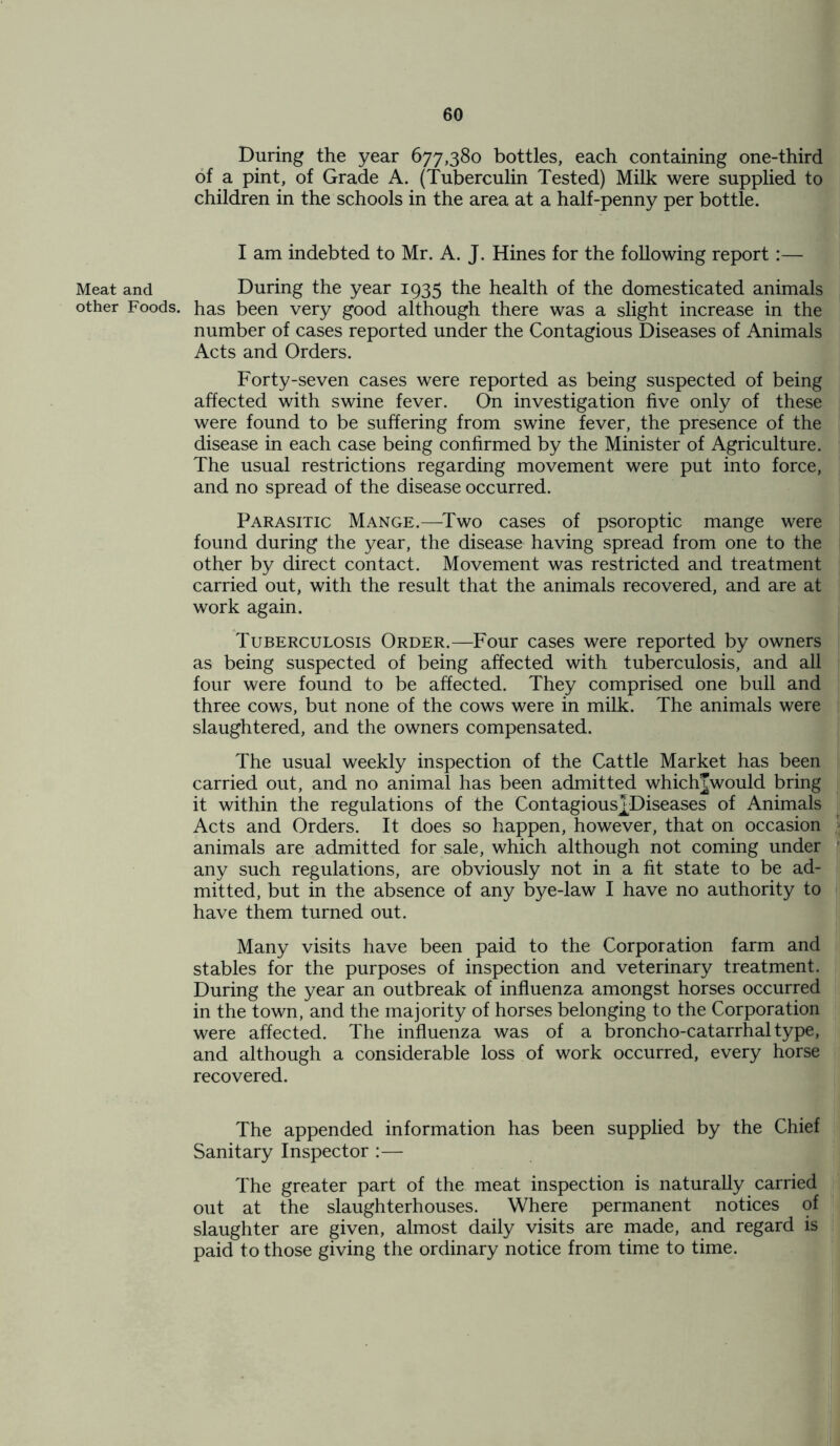 Meat and other Foods. During the year 677,380 bottles, each containing one-third of a pint, of Grade A. (Tuberculin Tested) Milk were supplied to children in the schools in the area at a half-penny per bottle. I am indebted to Mr. A. J. Hines for the following report:— During the year 1935 the health of the domesticated animals has been very good although there was a slight increase in the number of cases reported under the Contagious Diseases of Animals Acts and Orders. Forty-seven cases were reported as being suspected of being affected with swine fever. On investigation five only of these were found to be suffering from swine fever, the presence of the disease in each case being confirmed by the Minister of Agriculture. The usual restrictions regarding movement were put into force, and no spread of the disease occurred. Parasitic Mange.—Two cases of psoroptic mange were found during the year, the disease having spread from one to the other by direct contact. Movement was restricted and treatment carried out, with the result that the animals recovered, and are at work again. Tuberculosis Order.—Four cases were reported by owners as being suspected of being affected with tuberculosis, and all four were found to be affected. They comprised one bull and three cows, but none of the cows were in milk. The animals were slaughtered, and the owners compensated. The usual weekly inspection of the Cattle Market has been carried out, and no animal has been admitted whichJwould bring it within the regulations of the Contagious^Diseases of Animals Acts and Orders. It does so happen, however, that on occasion animals are admitted for sale, which although not coming under any such regulations, are obviously not in a fit state to be ad- mitted, but in the absence of any bye-law I have no authority to have them turned out. Many visits have been paid to the Corporation farm and stables for the purposes of inspection and veterinary treatment. During the year an outbreak of influenza amongst horses occurred in the town, and the majority of horses belonging to the Corporation were affected. The influenza was of a broncho-catarrhal type, and although a considerable loss of work occurred, every horse recovered. The appended information has been supplied by the Chief Sanitary Inspector :— The greater part of the meat inspection is naturally carried out at the slaughterhouses. Where permanent notices of slaughter are given, almost daily visits are made, and regard is paid to those giving the ordinary notice from time to time.