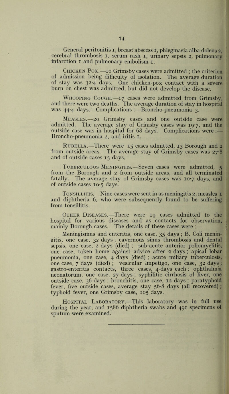 General peritonitis i, breast abscess i, phlegmasia alba dolens 2, cerebral thrombosis i, serum rash i, urinary sepsis 2, pulmonary infarction 1 and pulmonary embolism 1. Chicken-Pox.—10 Grimsby cases were admitted ; the criterion of admission being difficulty of isolation. The average duration of stay was 32*4 days. One chicken-pox contact with a severe burn on chest was admitted, but did not develop the disease. Whooping Cough.—17 cases were admitted from Grimsby, and there were two deaths. The average duration of stay in hospital was 44-4 days. Complications :—Broncho-pneumonia 3. Measles.—20 Grimsby cases and one outside case were admitted. The average stay of Grimsby cases was 19*7, and the outside case was in hospital for 68 days. Complications were :— Broncho-pneumonia 2, and iritis 1. Rubella.—There were 15 cases admitted, 13 Borough and 2 from outside areas. The average stay of Grimsby cases was 27-8 and of outside cases 15 days. Tuberculous Meningitis.—Seven cases were admitted, 5 from the Borough and 2 from outside areas, and all terminated fatally. The average stay of Grimsby cases was 107 days, and of outside cases 10-5 days. Tonsillitis. Nine cases were sent in as meningitis 2, measles 1 and diphtheria 6, who were subsequently found to be suffering from tonsillitis. Other Diseases.—There were 19 cases admitted to the hospital for various diseases and as contacts for observation, mainly Borough cases. The details of these cases were :— Meningismus and enteritis, one case, 35 days ; B. Coli menin- gitis, one case, 32 days ; cavernous sinus thrombosis and dental sepsis, one case, 2 days (died) ; sub-acute anterior poliomyelitis, one case, taken home against advice after 2 days ; apical lobar pneumonia, one case, 4 days (died) ; acute miliary tuberculosis, one case, 7 days (died) ; vesicular impetigo, one case, 32 days; gastro-enteritis contacts, three cases, 4-days each; ophthalmia neonatorum, one case, 27 days ; syphilitic cirrhosis of liver, one outside case, 36 days ; bronchitis, one case, 12 days ; paratyphoid fever, five outside cases, average stay 56-8 days (all recovered) ; typhoid fever, one Grimsby case, 105 days. Hospital Laboratory.—This laboratory was in full use during the year, and 1586 diphtheria swabs and 491 specimens of sputum were examined.