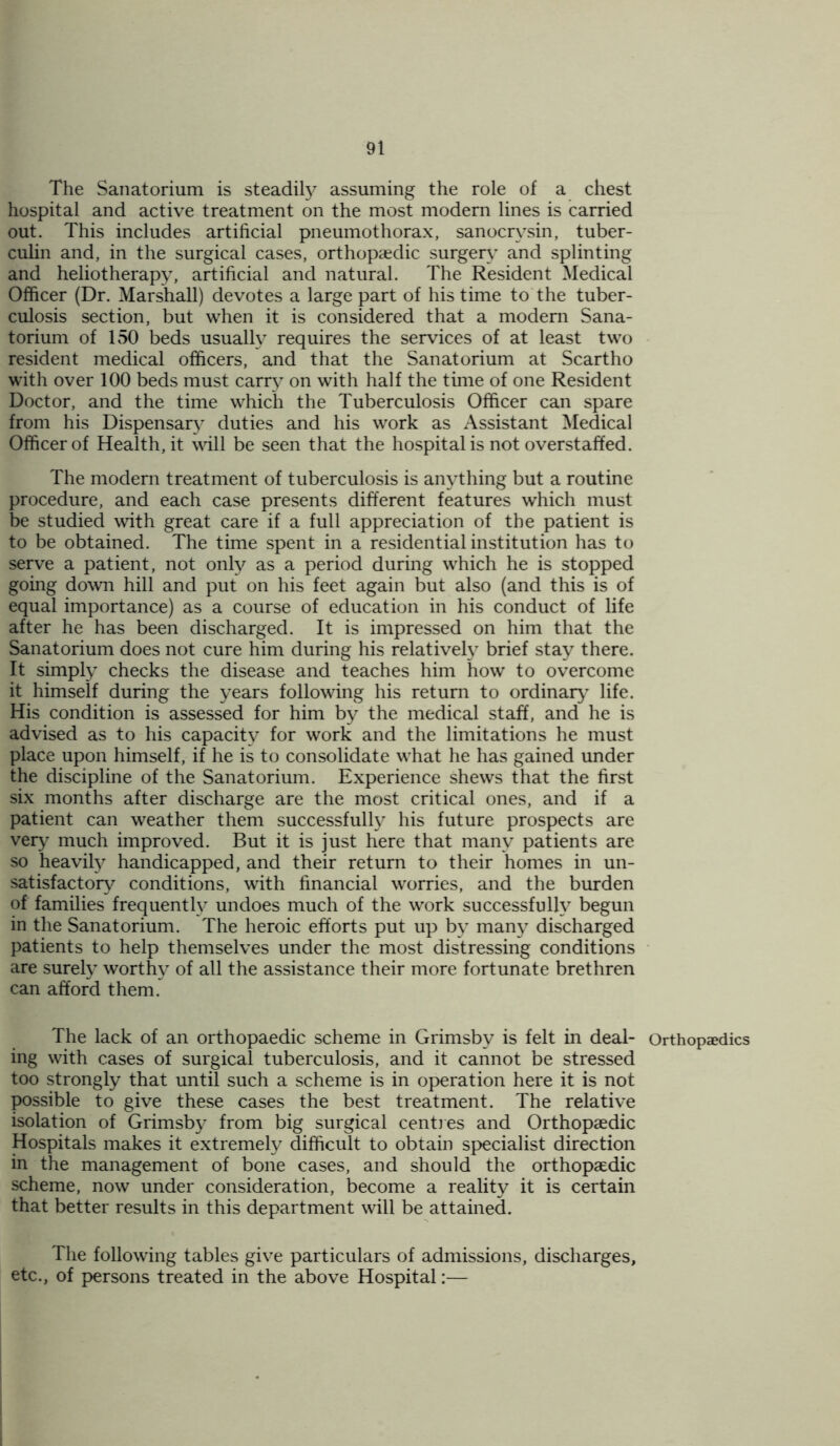 The Sanatorium is steadily assuming the role of a chest hospital and active treatment on the most modern lines is carried out. This includes artificial pneumothorax, sanocrvsin, tuber- culin and, in the surgical cases, orthopaedic surgery and splinting and heliotherapy, artificial and natural. The Resident Medical Officer (Dr. Marshall) devotes a large part of his time to the tuber- culosis section, but when it is considered that a modem Sana- torium of 150 beds usually requires the services of at least two resident medical officers, and that the Sanatorium at Scartho with over 100 beds must carry on with half the time of one Resident Doctor, and the time which the Tuberculosis Officer can spare from his Dispensary duties and his work as Assistant Medical Officer of Health, it will be seen that the hospital is not overstaffed. The modern treatment of tuberculosis is anything but a routine procedure, and each case presents different features which must be studied with great care if a full appreciation of the patient is to be obtained. The time spent in a residential institution has to serve a patient, not only as a period during which he is stopped going down hill and put on his feet again but also (and this is of equal importance) as a course of education in his conduct of life after he has been discharged. It is impressed on him that the Sanatorium does not cure him during his relatively brief stay there. It simply checks the disease and teaches him how to overcome it himself during the years following his return to ordinary life. His condition is assessed for him by the medical staff, and he is advised as to his capacity for work and the limitations he must place upon himself, if he is to consolidate what he has gained under the discipline of the Sanatorium. Experience shews that the first six months after discharge are the most critical ones, and if a patient can weather them successfully his future prospects are very much improved. But it is just here that many patients are so heavily handicapped, and their return to their homes in un- satisfactory conditions, with financial worries, and the burden of families frequently undoes much of the work successfully begun in the Sanatorium. The heroic efforts put up by many discharged patients to help themselves under the most distressing conditions are surely worthy of all the assistance their more fortunate brethren can afford them. The lack of an orthopaedic scheme in Grimsby is felt in deal- ing with cases of surgical tuberculosis, and it cannot be stressed too strongly that until such a scheme is in operation here it is not possible to give these cases the best treatment. The relative isolation of Grimsby from big surgical centres and Orthopaedic Hospitals makes it extremely difficult to obtain specialist direction in the management of bone cases, and should the orthopaedic scheme, now under consideration, become a reality it is certain that better results in this department will be attained. The following tables give particulars of admissions, discharges, etc., of persons treated in the above Hospital:— Orthopaedics