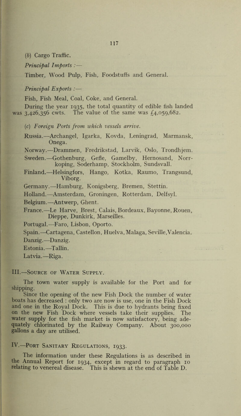 (b) Cargo Traffic. Principal Imports :— Timber, Wood Pulp, Fish, Foodstuffs and General. Principal Exports :— Fish, Fish Meal, Coal, Coke, and General. During the year 1935, the total quantity of edible fish landed was 3,426,356 cwts. The value of the same was £4,059,682. (c) Foreign Ports from which vessels arrive. Russia.—Archangel, Igarka, Kovda, Leningrad, Marmansk, Onega. Norway.—Drammen, Fredrikstad, Larvik, Oslo, Trondhjem. Sweden.—Gothenburg, Gefle, Gamelby, Hernosand, Norr- koping, Soderhamp, Stockholm, Sundsvall. Finland.—Helsingfors, Hango, Kotka, Raumo, Trangsund, Viborg. Germany.—Hamburg, Konigsberg, Bremen, Stettin. Holland.—Amsterdam, Groningen, Rotterdam, Delfsyl. Belgium.—Antwerp, Ghent. France.—Le Harve, Brest, Calais, Bordeaux, Bayonne, Rouen, Dieppe, Dunkirk, Marseilles. Portugal.—Faro, Lisbon, Oporto. Spain.—Cartagena, Castellon, Huelva, Malaga, Seville,Valencia. Danzig.—Danzig. Estonia.—Tallin. Latvia.—Riga. III. —Source of Water Supply. The town water supply is available for the Port and for shipping. Since the opening of the new Fish Dock the number of water boats has decreased : only two are now is use, one in the Fish Dock and one in the Royal Dock. This is due to hydrants being fixed on the new Fish Dock where vessels take their supplies. The water supply for the fish market is now satisfactory, being ade- quately chlorinated by the Railway Company. About 300,000 gallons a day are utilised. IV. —Port Sanitary Regulations, 1933. The information under these Regulations is as described in the Annual Report for 1934, except in regard to paragraph 10 relating to venereal disease. This is shewn at the end of Table D.