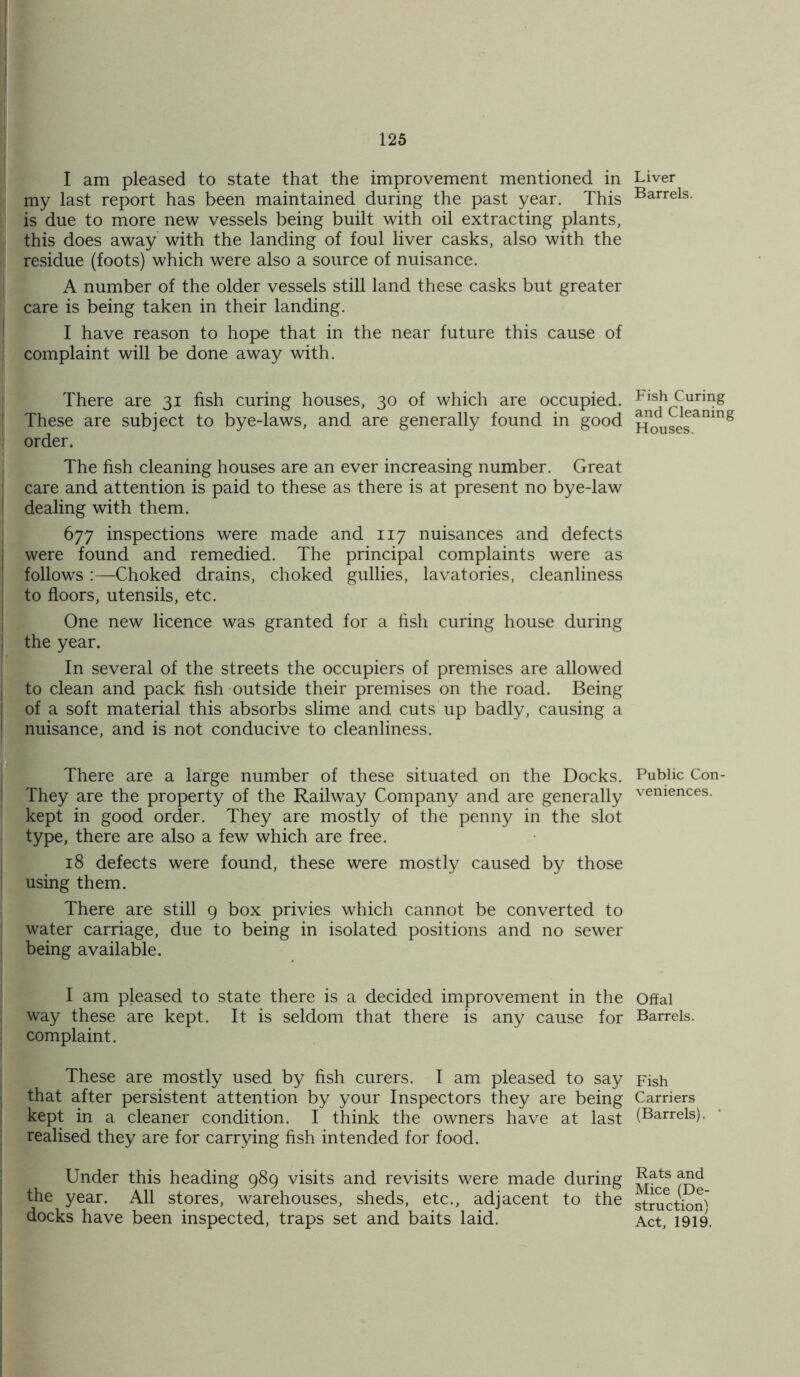 I am pleased to state that the improvement mentioned in i my last report has been maintained during the past year. This is due to more new vessels being built with oil extracting plants, I this does away with the landing of foul liver casks, also with the i residue (foots) which were also a source of nuisance. A number of the older vessels still land these casks but greater care is being taken in their landing. I have reason to hope that in the near future this cause of complaint will be done away with. There are 31 fish curing houses, 30 of which are occupied. These are subject to bye-laws, and are generally found in good order. The fish cleaning houses are an ever increasing number. Great care and attention is paid to these as there is at present no bye-law dealing with them. 677 inspections were made and 117 nuisances and defects were found and remedied. The principal complaints were as follows :—Choked drains, choked gullies, lavatories, cleanliness to floors, utensils, etc. One new licence was granted for a fish curing house during the year. In several of the streets the occupiers of premises are allowed to clean and pack fish outside their premises on the road. Being of a soft material this absorbs slime and cuts up badly, causing a nuisance, and is not conducive to cleanliness. There are a large number of these situated on the Docks. They are the property of the Railway Company and are generally kept in good order. They are mostly of the penny in the slot type, there are also a few which are free. 18 defects were found, these were mostly caused by those using them. There are still 9 box privies which cannot be converted to water carriage, due to being in isolated positions and no sewer being available. I am pleased to state there is a decided improvement in the way these are kept. It is seldom that there is any cause for complaint. These are mostly used by fish curers. I am pleased to say that after persistent attention by your Inspectors they are being kept in a cleaner condition. I think the owners have at last realised they are for carrying fish intended for food. Under this heading 989 visits and revisits were made during the year. All stores, warehouses, sheds, etc., adjacent to the docks have been inspected, traps set and baits laid. Liver Barrels. Fish Curing and Cleaning Houses. Public Con- veniences. Offal Barrels. Fish Carriers (Barrels). Rats and Mice (De- struction) Act, 1919.