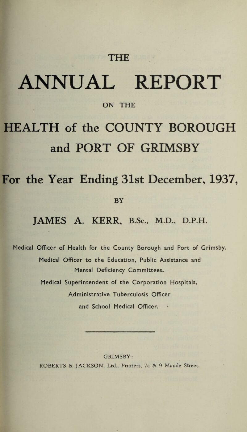 THE ANNUAL REPORT ON THE HEALTH of the COUNTY BOROUGH and PORT OF GRIMSBY For the Year Ending 31st December, 1937, BY JAMES A. KERR, B.Sc., M.D., D.P.H. Medical Officer of Health for the County Borough and Port of Grimsby. Medical Officer to the Education, Public Assistance and Mental Deficiency Committees. Medical Superintendent of the Corporation Hospitals, Administrative Tuberculosis Officer and School Medical Officer. GRIMSBY: ROBERTS & JACKSON, Ltd., Printers, 7a & 9 Maude Street.