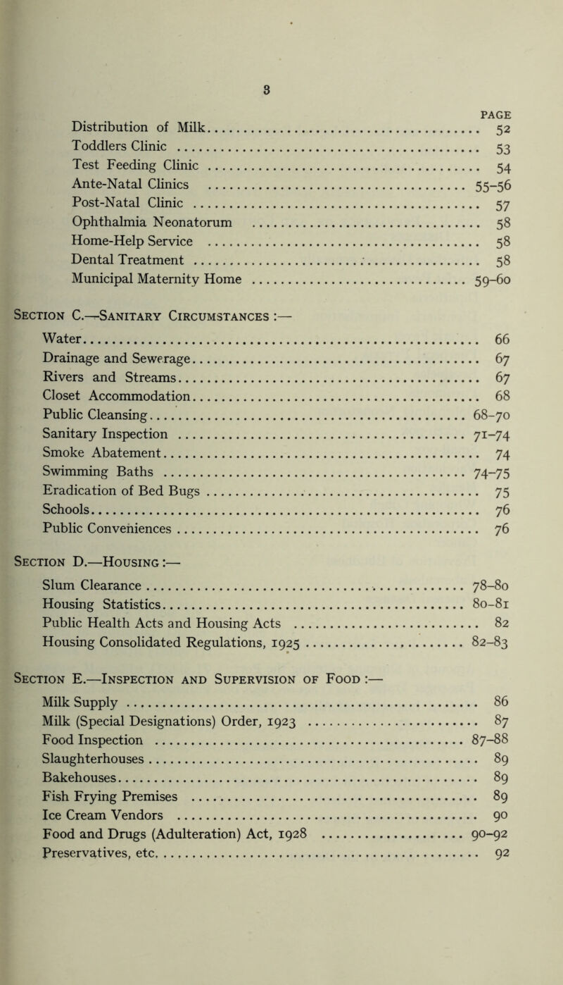 PAGE Distribution of Milk 52 Toddlers Clinic 53 Test Feeding Clinic 54 Ante-Natal Clinics 55—56 Post-Natal Clinic 57 Ophthalmia Neonatorum 58 Home-Help Service 58 Dental Treatment : 58 Municipal Maternity Home 59-60 Section C.—Sanitary Circumstances :— Water 66 Drainage and Sewerage 67 Rivers and Streams 67 Closet Accommodation 68 Public Cleansing 68-70 Sanitary Inspection 71-74 Smoke Abatement 74 Swimming Baths 74-75 Eradication of Bed Bugs 75 Schools 76 Public Conveniences 76 Section D.—Housing:— Slum Clearance 78-80 Housing Statistics 80-81 Public Health Acts and Housing Acts 82 Housing Consolidated Regulations, 1925 , 82-83 Section E.—Inspection and Supervision of Food :— Milk Supply 86 Milk (Special Designations) Order, 1923 87 Food Inspection 87-88 Slaughterhouses 89 Bakehouses 89 Fish Frying Premises 89 Ice Cream Vendors 90 Food and Drugs (Adulteration) Act, 1928 90-92 Preservatives, etc. , 92