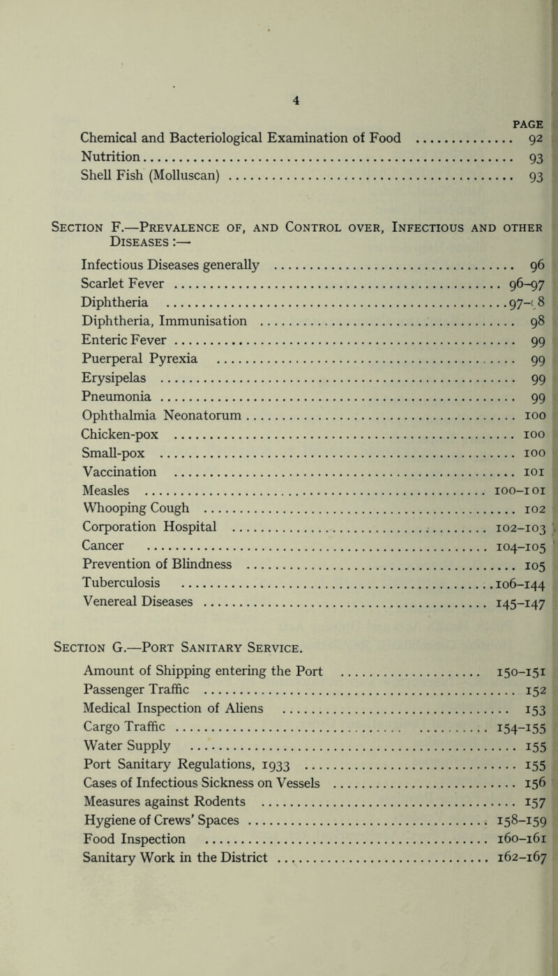 PAGE Chemical and Bacteriological Examination of Food 92 Nutrition 93 Shell Fish (Molluscan) . 93 Section F.—Prevalence of, and Control over, Infectious and other Diseases :— Infectious Diseases generally 96 Scarlet Fever 96-97 Diphtheria 97-c 8 Diphtheria, Immunisation 98 Enteric Fever 99 Puerperal Pyrexia 99 Erysipelas 99 Pneumonia 99 Ophthalmia Neonatorum 100 Chicken-pox 100 Small-pox 100 Vaccination 101 Measles 100-101 Whooping Cough 102 Corporation Hospital 102-103 | Cancer 104-105 ' Prevention of Blindness 105 Tuberculosis 106-144 Venereal Diseases 145-147 Section G.—Port Sanitary Service. Amount of Shipping entering the Port 150-151 Passenger Traffic 152 Medical Inspection of Aliens 153 Cargo Traffic I54~I55 Water Supply 155 Port Sanitary Regulations, 1933 155 Cases of Infectious Sickness on Vessels 156 Measures against Rodents 157 Hygiene of Crews' Spaces 158-159 Food Inspection 160-161 Sanitary Work in the District .. v 162-167