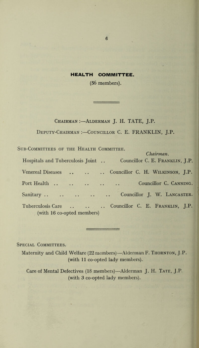 HEALTH COMMITTEE. (56 members). Chairman :—Alderman J. H. TATE, J.P. Deputy-Chairman :—Councillor C. E. FRANKLIN, J.P. Sub-Committees of the Health Committee. Chairman. Hospitals and Tuberculosis Joint .. Councillor C. E. Franklin, J.P. Venereal Diseases .. .. .. Councillor C. H. Wilkinson, J.P. Port Health .. .. .. .. .. Councillor C. Canning. Sanitary .. .. .. .. .. Councillor J. W. Lancaster. Tuberculosis Care .. .. .. Councillor C. E. Franklin, J.P. (with 16 co-opted members) Special Committees. Maternity and Child Welfare (22 members)—Alderman F. Thornton, J.P. (with 11 co-opted lady members). Care of Mental Defectives (18 members)—Alderman J. H. Tate, J.P. (with 3 co-opted lady members).