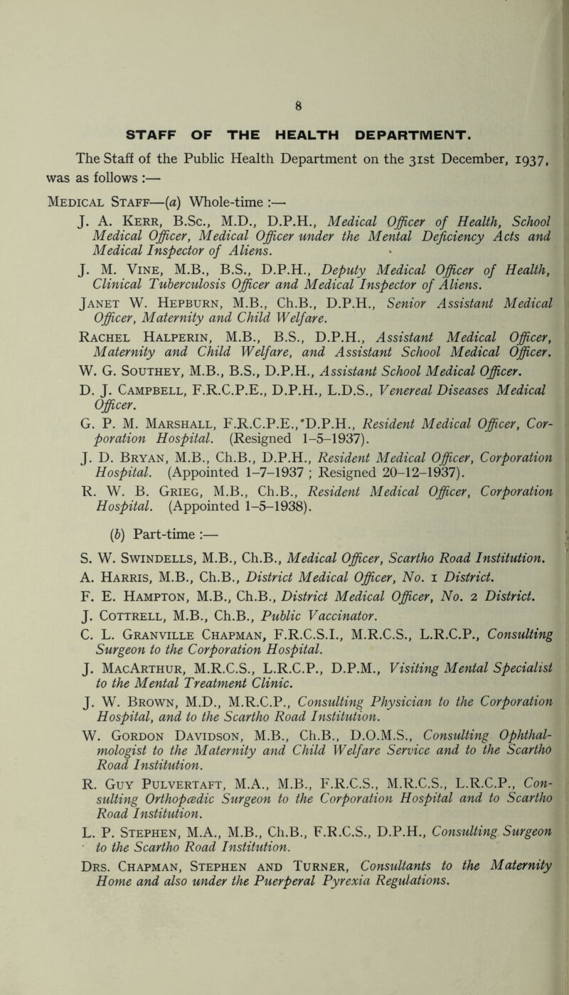 STAFF OF THE HEALTH DEPARTMENT. The Staff of the Public Health Department on the 31st December, 1937, was as follows :— Medical Staff—(a) Whole-time :— J. A. Kerr, B.Sc., M.D., D.P.H., Medical Officer of Health, School Medical Officer, Medical Officer under the Mental Deficiency Acts and Medical Inspector of Aliens. J. M. Vine, M.B., B.S., D.P.H., Deputy Medical Officer of Health, Clinical Tuberculosis Officer and Medical Inspector of Aliens. Janet W. Hepburn, M.B., Ch.B., D.P.H., Senior Assistant Medical Officer, Maternity and Child Welfare. Rachel Halperin, M.B., B.S., D.P.H., Assistant Medical Officer, Maternity and Child Welfare, and Assistant School Medical Officer. W. G. Southey, M.B., B.S., D.P.H., Assistant School Medical Officer. D. J. Campbell, F.R.C.P.E., D.P.H., L.D.S., Venereal Diseases Medical Officer. G. P. M. Marshall, F.R.C.P.E./D.P.H., Resident Medical Officer, Cor- poration Hospital. (Resigned 1-5-1937). J. D. Bryan, M.B., Ch.B., D.P.H., Resident Medical Officer, Corporation Hospital. (Appointed 1-7-1937 ; Resigned 20-12-1937). R. W. B. Grieg, M.B., Ch.B., Resident Medical Officer, Corporation Hospital. (Appointed 1-5-1938). (6) Part-time :— S. W. Swindells, M.B., Ch.B., Medical Officer, Scartho Road Institution. A. Harris, M.B., Ch.B., District Medical Officer, No. 1 District. F. E. Hampton, M.B., Ch.B., District Medical Officer, No. 2 District. J. Cottrell, M.B., Ch.B., Public Vaccinator. C. L. Granville Chapman, F.R.C.S.I., M.R.C.S., L.R.C.P., Consulting Surgeon to the Corporation Hospital. J. MacArthur, M.R.C.S., L.R.C.P., D.P.M., Visiting Mental Specialist to the Mental Treatment Clinic. J. W. Brown, M.D., M.R.C.P., Consulting Physician to the Corporation Hospital, and to the Scartho Road Institution. W. Gordon Davidson, M.B., Ch.B., D.O.M.S., Consulting Ophthal- mologist to the Maternity and Child Welfare Service and to the Scartho Road Institution. R. Guy Pulvertaft, M.A., M.B., F.R.C.S., M.R.C.S., L.R.C.P., Con- sulting Orthopcedic Surgeon to the Corporation Hospital and to Scartho Road Institution. L. P. Stephen, M.A., M.B., Ch.B., F.R.C.S., D.P.H., Consulting Surgeon to the Scartho Road Institution. Drs. Chapman, Stephen and Turner, Consultants to the Maternity Home and also under the Puerperal Pyrexia Regulations.