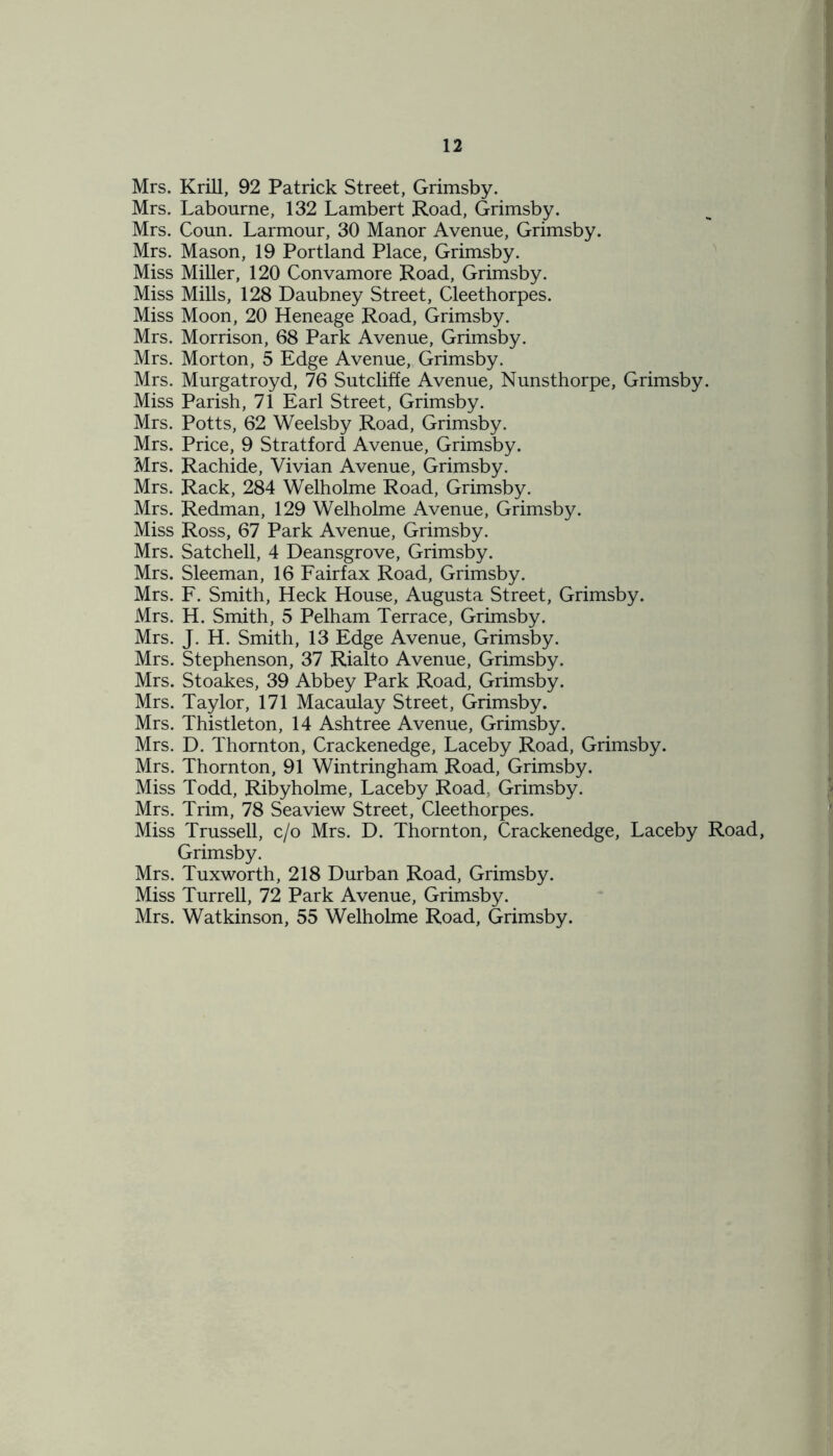 Mrs. Krill, 92 Patrick Street, Grimsby. Mrs. Labourne, 132 Lambert Road, Grimsby. Mrs. Coun. Larmour, 30 Manor Avenue, Grimsby. Mrs. Mason, 19 Portland Place, Grimsby. Miss Miller, 120 Convamore Road, Grimsby. Miss Mills, 128 Daubney Street, Cleethorpes. Miss Moon, 20 Heneage Road, Grimsby. Mrs. Morrison, 68 Park Avenue, Grimsby. Mrs. Morton, 5 Edge Avenue, Grimsby. Mrs. Murgatroyd, 76 Sutcliffe Avenue, Nunsthorpe, Grimsby. Miss Parish, 71 Earl Street, Grimsby. Mrs. Potts, 62 Weelsby Road, Grimsby. Mrs. Price, 9 Stratford Avenue, Grimsby. Mrs. Rachide, Vivian Avenue, Grimsby. Mrs. Rack, 284 Welholme Road, Grimsby. Mrs. Redman, 129 Welholme Avenue, Grimsby. Miss Ross, 67 Park Avenue, Grimsby. Mrs. Satchell, 4 Deansgrove, Grimsby. Mrs. Sleeman, 16 Fairfax Road, Grimsby. Mrs. F. Smith, Heck House, Augusta Street, Grimsby. Mrs. H. Smith, 5 Pelham Terrace, Grimsby. Mrs. J. H. Smith, 13 Edge Avenue, Grimsby. Mrs. Stephenson, 37 Rialto Avenue, Grimsby. Mrs. Stoakes, 39 Abbey Park Road, Grimsby. Mrs. Taylor, 171 Macaulay Street, Grimsby. Mrs. Thistleton, 14 Ashtree Avenue, Grimsby. Mrs. D. Thornton, Crackenedge, Laceby Road, Grimsby. Mrs. Thornton, 91 Wintringham Road, Grimsby. Miss Todd, Ribyholme, Laceby Road, Grimsby. Mrs. Trim, 78 Seaview Street, Cleethorpes. Miss Trussell, c/o Mrs. D. Thornton, Crackenedge, Laceby Road, Grimsby. Mrs. Tuxworth, 218 Durban Road, Grimsby. Miss Turrell, 72 Park Avenue, Grimsby. Mrs. Watkinson, 55 Welholme Road, Grimsby.