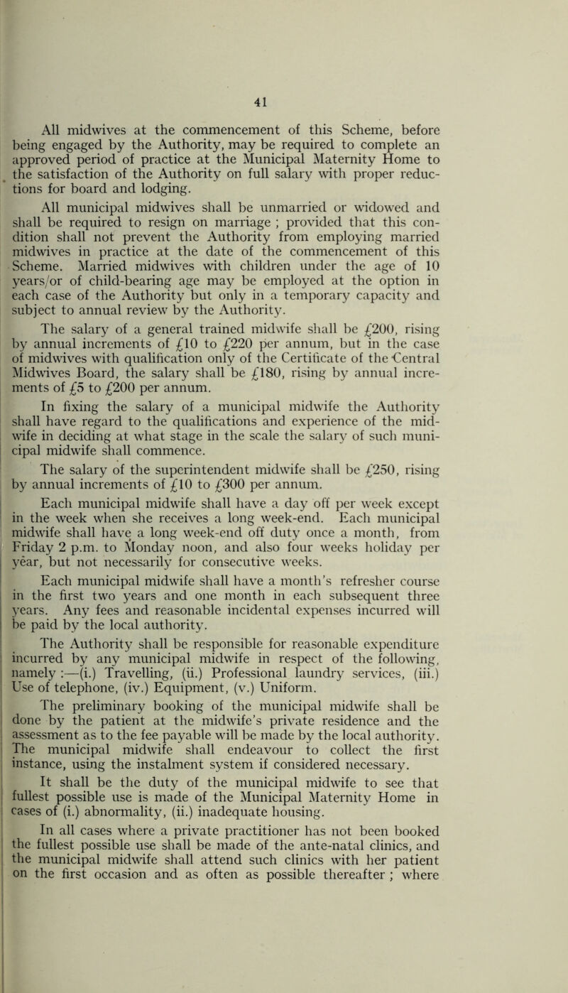 All midwives at the commencement of this Scheme, before being engaged by the Authority, may be required to complete an approved period of practice at the Municipal Maternity Home to the satisfaction of the Authority on full salary with proper reduc- tions for board and lodging. All municipal midwives shall be unmarried or widowed and shall be required to resign on marriage ; provided that this con- dition shall not prevent the Authority from employing married midwives in practice at the date of the commencement of this Scheme. Married midwives with children under the age of 10 years/or of child-bearing age may be employed at the option in each case of the Authority but only in a temporary capacity and subject to annual review by the Authority. The salary of a general trained midwife shall be £200, rising by annual increments of £10 to £220 per annum, but in the case of midwives with qualification only of the Certificate of the -Central Midwives Board, the salary shall be £180, rising by annual incre- ments of £5 to £200 per annum. In fixing the salary of a municipal midwife the Authority shall have regard to the qualifications and experience of the mid- wife in deciding at what stage in the scale the salary of such muni- j cipal midwife shall commence. The salary of the superintendent midwife shall be £250, rising by annual increments of £10 to £300 per annum. Each municipal midwife shall have a day off per week except in the week when she receives a long week-end. Each municipal midwife shall have a long week-end off duty once a month, from Friday 2 p.m. to Monday noon, and also four weeks holiday per year, but not necessarily for consecutive weeks. Each municipal midwife shall have a month’s refresher course in the first two years and one month in each subsequent three years. Any fees and reasonable incidental expenses incurred will be paid by the local authority. The Authority shall be responsible for reasonable expenditure incurred by any municipal midwife in respect of the following, namely :—(i.) Travelling, (ii.) Professional laundry services, (iii.) Use of telephone, (iv.) Equipment, (v.) Uniform. The preliminary booking of the municipal midwife shall be done by the patient at the midwife’s private residence and the assessment as to the fee payable will be made by the local authority. The municipal midwife shall endeavour to collect the first instance, using the instalment system if considered necessary. It shall be the duty of the municipal midwife to see that fullest possible use is made of the Municipal Maternity Home in cases of (i.) abnormality, (ii.) inadequate housing. In all cases where a private practitioner has not been booked the fullest possible use shall be made of the ante-natal clinics, and the municipal midwife shall attend such clinics with her patient on the first occasion and as often as possible thereafter ; where