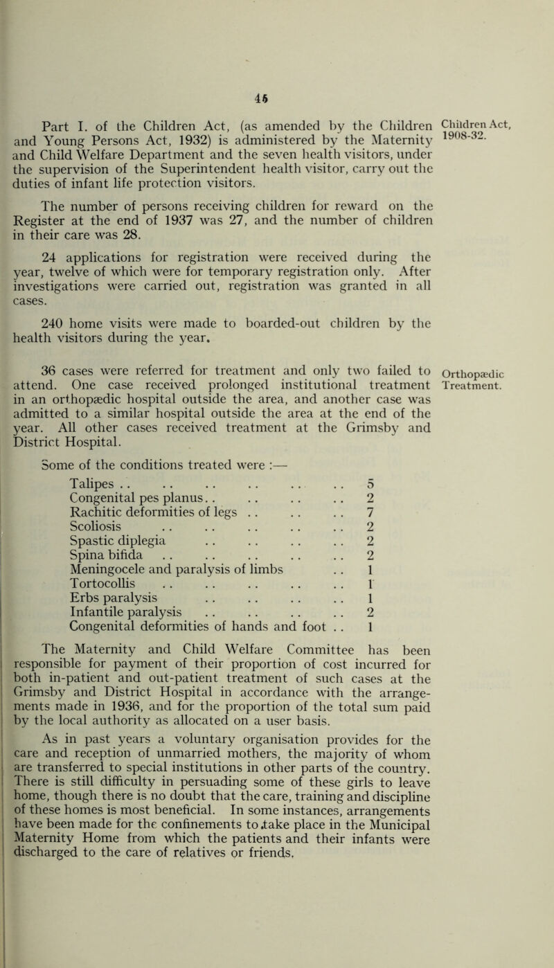 46 Part I. of the Children Act, (as amended by the Children and Young Persons Act, 1932) is administered by the Maternity and Child Welfare Department and the seven health visitors, under the supervision of the Superintendent health visitor, carry out the duties of infant life protection visitors. The number of persons receiving children for reward on the Register at the end of 1937 was 27, and the number of children in their care was 28. 24 applications for registration were received during the year, twelve of which were for temporary registration only. After investigations were carried out, registration was granted in all cases. 240 home visits were made to boarded-out children by the health visitors during the year. 36 cases were referred for treatment and only two failed to attend. One case received prolonged institutional treatment in an orthopaedic hospital outside the area, and another case was admitted to a similar hospital outside the area at the end of the year. All other cases received treatment at the Grimsby and District Hospital. Some of the conditions treated were :— Talipes .. .. .. .. .. .. 5 Congenital pes planus.. .. . . .. 2 Rachitic deformities of legs .. . . . . 7 Scoliosis .. .. .. . . .. 2 Spastic diplegia .. . . . . . . 2 Spina bifida . . . . . . . . . . 2 Meningocele and paralysis of limbs .. 1 Tortocollis . . . . . . . . . . 1 Erbs paralysis . . .. . . . . 1 Infantile paralysis .. . . .. .. 2 Congenital deformities of hands and foot .. 1 The Maternity and Child Welfare Committee has been j responsible for payment of their proportion of cost incurred for both in-patient and out-patient treatment of such cases at the : Grimsby and District Hospital in accordance with the arrange- ments made in 1936, and for the proportion of the total sum paid by the local authority as allocated on a user basis. As in past years a voluntary organisation provides for the ; care and reception of unmarried mothers, the majority of whom are transferred to special institutions in other parts of the country. ! There is still difficulty in persuading some of these girls to leave home, though there is no doubt that the care, training and discipline of these homes is most beneficial. In some instances, arrangements ; have been made for the confinements to .take place in the Municipal Maternity Home from which the patients and their infants were ’ discharged to the care of relatives or friends. Children Act, 1908-32. Orthopaedic Treatment.