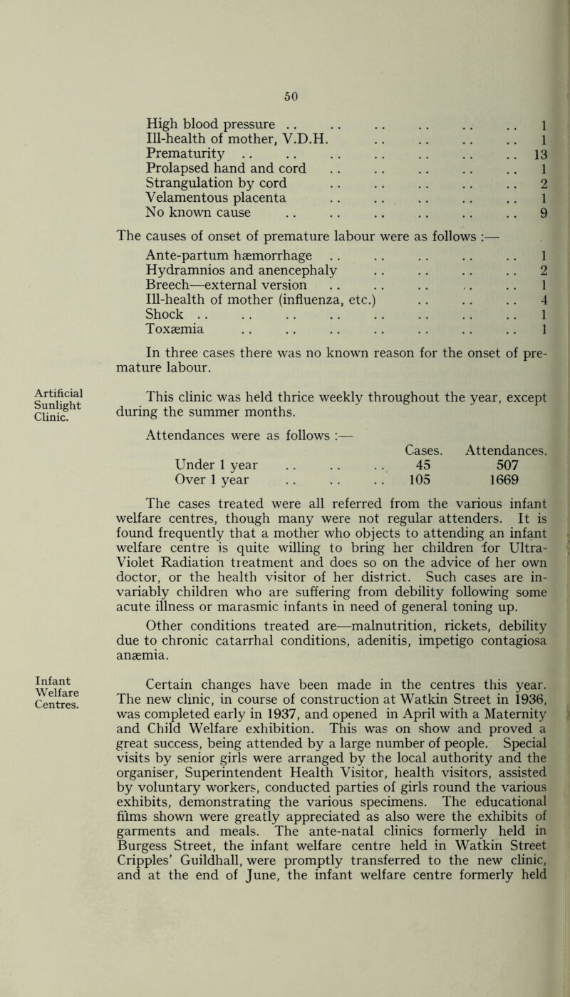 Artificial Sunlight Clinic. Infant Welfare Centres. High blood pressure .. .. .. .. .. .. 1 Ill-health of mother, V.D.H. .. .. . . .. 1 Prematurity .. .. .. .. .. .. .. 13 Prolapsed hand and cord .. .. .. . . . . 1 Strangulation by cord . . .. .. .. .. 2 Velamentous placenta .. .. .. . . .. 1 No known cause .. .. .. .. . . .. 9 The causes of onset of premature labour were as follows :— Ante-partum haemorrhage .. .. .. . . .. 1 Hydramnios and anencephaly .. .. .. . . 2 Breech—external version .. . . . . .. . . 1 Ill-health of mother (influenza, etc.) .. .. .. 4 Shock .. .. . . .. .. . . . . .. 1 Toxaemia .. .. .. .. .. .. .. 1 In three cases there was no known reason for the onset of pre- mature labour. This clinic was held thrice weekly throughout the year, except during the summer months. Attendances were as follows :— Cases. Attendances. Under 1 year .. .. . . 45 507 Over 1 year .. . . .. 105 1669 The cases treated were all referred from the various infant welfare centres, though many were not regular attenders. It is found frequently that a mother who objects to attending an infant welfare centre is quite willing to bring her children lor Ultra- Violet Radiation treatment and does so on the advice of her own doctor, or the health visitor of her district. Such cases are in- variably children who are suffering from debility following some acute illness or marasmic infants in need of general toning up. Other conditions treated are—malnutrition, rickets, debility due to chronic catarrhal conditions, adenitis, impetigo contagiosa anaemia. Certain changes have been made in the centres this year. The new clinic, in course of construction at Wat kin Street in 1936, was completed early in 1937, and opened in April with a Maternity and Child Welfare exhibition. This was on show and proved a great success, being attended by a large number of people. Special visits by senior girls were arranged by the local authority and the organiser, Superintendent Health Visitor, health visitors, assisted by voluntary workers, conducted parties of girls round the various exhibits, demonstrating the various specimens. The educational films shown were greatly appreciated as also were the exhibits of garments and meals. The ante-natal clinics formerly held in Burgess Street, the infant welfare centre held in Watkin Street Cripples' Guildhall, were promptly transferred to the new clinic, and at the end of June, the infant welfare centre formerly held