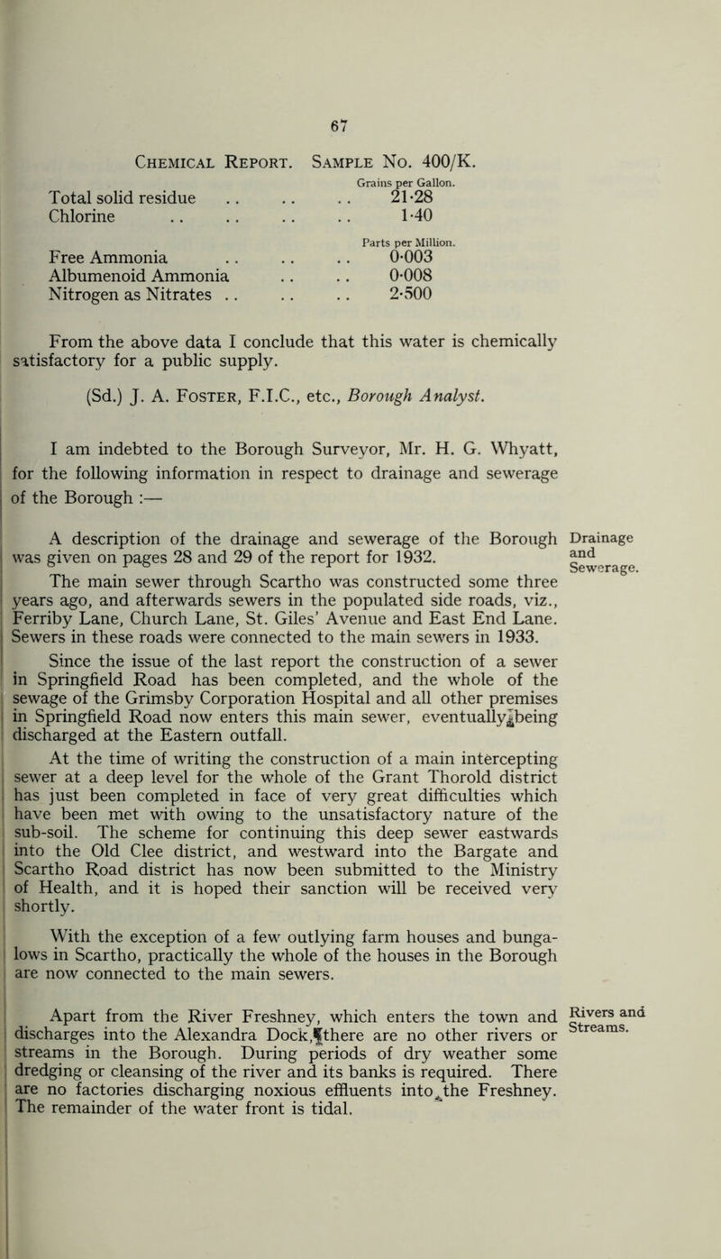 Chemical Report. Sample No. 400/K. Grains per Gallon. Total solid residue .. .. .. 21-28 Chlorine .. . . . . . . 1-40 Parts per Million. Free Ammonia .. .. .. 0-003 Albumenoid Ammonia .. .. 0-008 Nitrogen as Nitrates .. .. .. 2-500 From the above data I conclude that this water is chemically satisfactory for a public supply. (Sd.) J. A. Foster, F.I.C., etc., Borough Analyst. I am indebted to the Borough Surveyor, Mr. H. G. Whyatt, for the following information in respect to drainage and sewerage j of the Borough :— A description of the drainage and sewerage of the Borough | was given on pages 28 and 29 of the report for 1932. The main sewer through Scartho was constructed some three years ago, and afterwards sewers in the populated side roads, viz., Ferriby Lane, Church Lane, St. Giles’ Avenue and East End Lane. Sewers in these roads were connected to the main sewers in 1933. Since the issue of the last report the construction of a sewer in Springfield Road has been completed, and the whole of the I sewage of the Grimsby Corporation Hospital and all other premises ! in Springfield Road now enters this main sewer, eventually^being j discharged at the Eastern outfall. At the time of writing the construction of a main intercepting i sewer at a deep level for the whole of the Grant Thorold district has just been completed in face of very great difficulties which have been met with owing to the unsatisfactory nature of the sub-soil. The scheme for continuing this deep sewer eastwards into the Old Clee district, and westward into the Bargate and i Scartho Road district has now been submitted to the Ministry of Health, and it is hoped their sanction will be received very shortly. With the exception of a few outlying farm houses and bunga- lows in Scartho, practically the whole of the houses in the Borough are now connected to the main sewers. Apart from the River Freshney, which enters the town and discharges into the Alexandra Dock,lfthere are no other rivers or streams in the Borough. During periods of dry weather some dredging or cleansing of the river and its banks is required. There are no factories discharging noxious effluents into^the Freshney. The remainder of the water front is tidal. Drainage and Sewerage. Rivers and Streams.