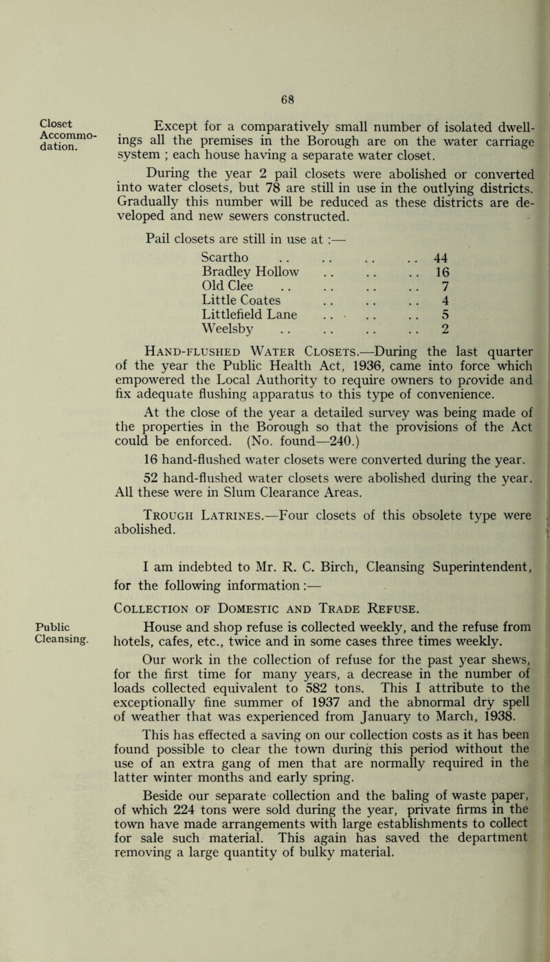 Closet Accommo- dation. Public Cleansing. Except for a comparatively small number of isolated dwell- ings all the premises in the Borough are on the water carriage system ; each house having a separate water closet. During the year 2 pail closets were abolished or converted into water closets, but 78 are still in use in the outlying districts. Gradually this number will be reduced as these districts are de- veloped and new sewers constructed. Pail closets are still in use at :— Scartho Bradley Hollow Old Clee Little Coates Littlefield Lane Weelsby 44 16 7 4 5 2 Hand-flushed Water Closets.-—During the last quarter of the year the Public Health Act, 1936, came into force which empowered the Local Authority to require owners to provide and fix adequate flushing apparatus to this type of convenience. At the close of the year a detailed survey was being made of the properties in the Borough so that the provisions of the Act could be enforced. (No. found—240.) 16 hand-flushed water closets were converted during the year. 52 hand-flushed water closets were abolished during the year. All these were in Slum Clearance Areas. Trough Latrines. abolished. -Four closets of this obsolete type were I am indebted to Mr. R. C. Birch, Cleansing Superintendent, for the following information:— Collection of Domestic and Trade Refuse. House and shop refuse is collected weekly, and the refuse from hotels, cafes, etc., twice and in some cases three times weekly. Our work in the collection of refuse for the past year shews, for the first time for many years, a decrease in the number of loads collected equivalent to 582 tons. This I attribute to the exceptionally fine summer of 1937 and the abnormal dry spell of weather that was experienced from January to March, 1938. This has effected a saving on our collection costs as it has been found possible to clear the town during this period without the use of an extra gang of men that are normally required in the latter winter months and early spring. Beside our separate collection and the baling of waste paper, of which 224 tons were sold during the year, private firms in the town have made arrangements with large establishments to collect for sale such material. This again has saved the department removing a large quantity of bulky material.