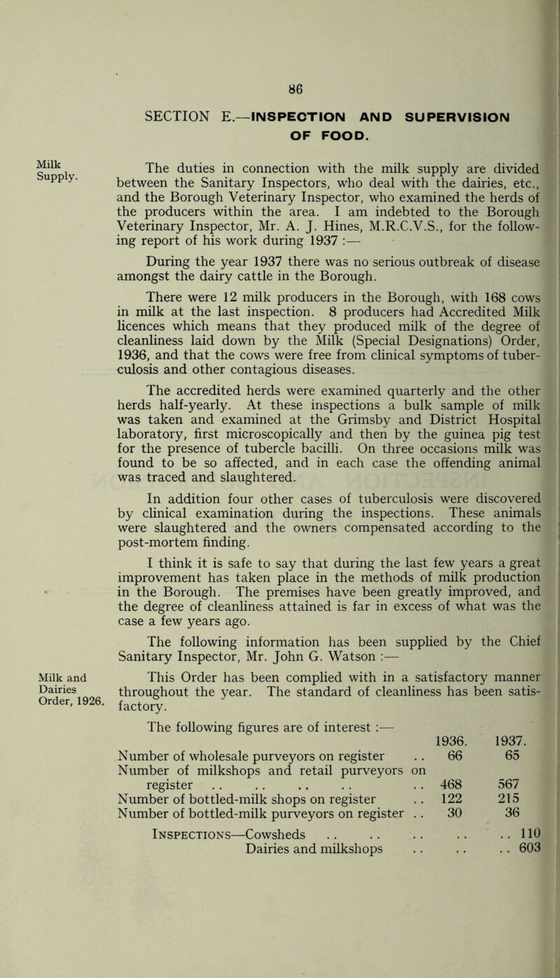 Milk Supply. Milk and Dairies Order, 1926. SECTION E.— INSPECTION AND SUPERVISION OF FOOD. The duties in connection with the milk supply are divided between the Sanitary Inspectors, who deal with the dairies, etc., and the Borough Veterinary Inspector, who examined the herds of the producers within the area. I am indebted to the Borough Veterinary Inspector, Mr. A. J. Hines, M.R.C.V.S., for the follow- ing report of his work during 1937 :— During the year 1937 there was no serious outbreak of disease amongst the dairy cattle in the Borough. There were 12 milk producers in the Borough, with 168 cows in milk at the last inspection. 8 producers had Accredited Milk licences which means that they produced milk of the degree of cleanliness laid down by the Milk (Special Designations) Order, 1936, and that the cows were free from clinical symptoms of tuber- culosis and other contagious diseases. The accredited herds were examined quarterly and the other herds half-yearly. At these inspections a bulk sample of milk was taken and examined at the Grimsby and District Hospital laboratory, first microscopically and then by the guinea pig test for the presence of tubercle bacilli. On three occasions milk was found to be so affected, and in each case the offending animal was traced and slaughtered. In addition four other cases of tuberculosis were discovered by clinical examination during the inspections. These animals were slaughtered and the owners compensated according to the post-mortem finding. I think it is safe to say that during the last few years a great improvement has taken place in the methods of milk production in the Borough. The premises have been greatly improved, and the degree of cleanliness attained is far in excess of what was the case a few years ago. The following information has been supplied by the Chief Sanitary Inspector, Mr. John G. Watson :— This Order has been complied with in a satisfactory manner throughout the year. The standard of cleanliness has been satis- factory. The following figures are of interest :— 1936. 1937. Number of wholesale purveyors on register 66 65 Number of milkshops and retail purveyors on register .. .. .. . . . . 468 567 Number of bottled-milk shops on register .. 122 215 Number of bottled-milk purveyors on register 30 36 Inspections—Cowsheds .. .. .. .. ..110 Dairies and milkshops .. .. . . 603