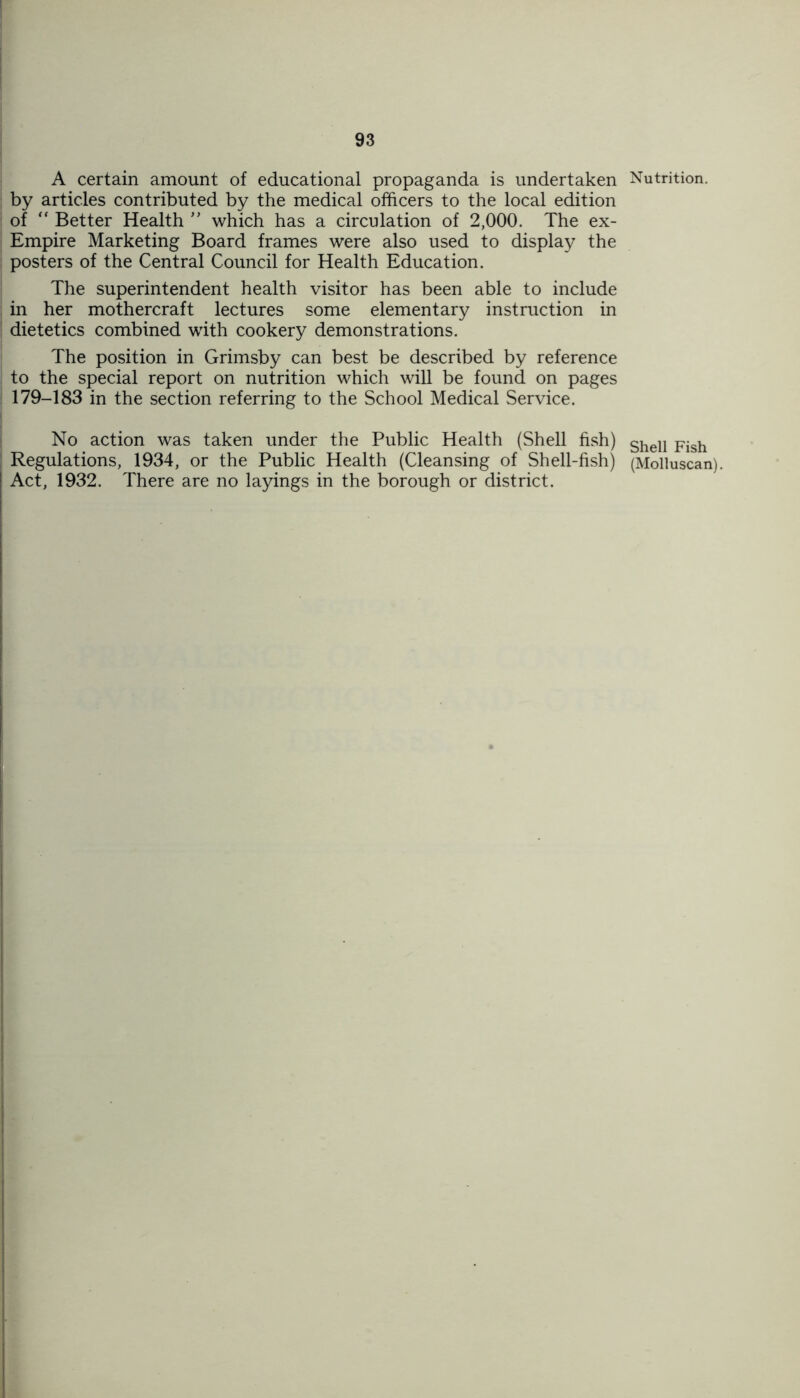 A certain amount of educational propaganda is undertaken by articles contributed by the medical officers to the local edition of “ Better Health ” which has a circulation of 2,000. The ex- Empire Marketing Board frames were also used to display the posters of the Central Council for Health Education. The superintendent health visitor has been able to include in her mothercraft lectures some elementary instruction in dietetics combined with cookery demonstrations. The position in Grimsby can best be described by reference to the special report on nutrition which will be found on pages 179-183 in the section referring to the School Medical Service. No action was taken under the Public Health (Shell fish) Regulations, 1934, or the Public Health (Cleansing of Shell-fish) Act, 1932. There are no layings in the borough or district. Nutrition. Shell Fish (Molluscan).