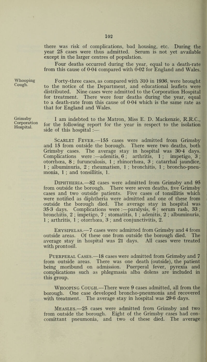 Whooping Cough. there was risk of complications, bad housing, etc. During the year 25 cases were thus admitted. Serum is not yet available except in the larger centres of population. Four deaths occurred during the year, equal to a death-rate from this cause of 0-04 compared with 0-02 for England and Wales. Forty-three cases, as compared with 310 in 1936, were brought to the notice of the Department, and educational leaflets were distributed. Nine cases were admitted to the Corporation Hospital for treatment. There were four deaths during the year, equal to a death-rate from this cause of 0-04 which is the same rate as that for England and Wales. Grimsby Corporation Hospital. I am indebted to the Matron, Miss E. D. Mackenzie, R.R.C., for the following report for the year in respect to the isolation side of this hospital:— Scarlet Fever.—155 cases were admitted from Grimsby and 15 from outside the borough. There were two deaths, both Grimsby cases. The average stay in hospital was 30-4 days. Complications were :—adenitis, 6 ; arthritis, 1 ; impetigo, 3 ; otorrhoea, 8 ; furunculosis, 1 ; rhinorrhcea, 3 ; catarrhal jaundice, 1 ; albuminuria, 2 ; rheumatism, 1 ; bronchitis, 1 ; broncho-pneu- monia, 1 ; and tonsillitis, 1. Diphtheria.—82 cases were admitted from Grimsby and 95 from outside the borough. There were seven deaths, five Grimsby cases and two outside patients. Five cases of tonsillitis which were notified as diphtheria were admitted and one of these from outside the borough died. The average stay in hospital was 35-3 days. Complications were :—paralysis, 6 ; serum rash, 33 ; bronchitis, 2 ; impetigo, 7 ; stomatitis, 1 ; adenitis, 2 ; albuminuria, 1 ; arthritis, 1 ; otorrhoea, 3 ; and conjunctivitis, 2. Erysipelas.—7 cases were admitted from Grimsby and 4 from outside areas. Of these one from outside the borough died. The average stay in hospital was 21 days. All cases were treated with prontosil. Puerperal Cases.—18 cases were admitted from Grimsby and 7 from outside areas. There was one death (outside), the patient being moribund on admission. Puerperal fever, pyrexia and complications such as phlegmasia alba dolens are included in this group. Whooping Cough.—There were 9 cases admitted, all from the borough. One case developed broncho-pneumonia and recovered with treatment. The average stay in hospital was 29-6 days. Measles.—25 cases were admitted from Grimsby and two from outside the borough. Eight of the Grimsby cases had con- comittant pneumonia, and two of these died. The average